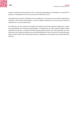 | 244 |                                                                               Capítulo 2
                                                                    EXPERIENCIAS EMPRESARIALES




nuevos canales de comunicación con su masa de seguidores, por ejemplo, un canal de TV
propio y la explotación de los recursos de la telefonía móvil).

Competencias humanas alrededor de la excelencia y la consecución de títulos deportivos.
También, del fomento del deporte y de los hábitos deportivos y de vida sana siendo el
referente en su comunidad local.

En definitiva, las tres fuente principales de ingresos del Club (ingresos deportivos, ingre-
sos procedentes de empresas participadas y el patrocinio de Caja Laboral) deben seguir
dotando al Club de un soporte financiero para poder afrontar con más garantías las osci-
laciones en los ingresos propias de una entidad deportiva, hacer frente a la compra de juga-
dores, hacer frente a las inversiones futuras y adaptarse a la evolución de la actividad eco-
nómica.
 