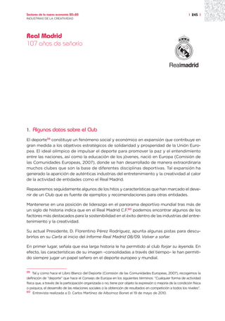 Sectores de la nueva economía 20+20                                                                            | 245 |
INDUSTRIAS DE LA CREATIVIDAD




Real Madrid
107 años de señorío




1.   Algunos datos sobre el Club
El deporte59 constituye un fenómeno social y económico en expansión que contribuye en
gran medida a los objetivos estratégicos de solidaridad y prosperidad de la Unión Euro-
pea. El ideal olímpico de impulsar el deporte para promover la paz y el entendimiento
entre las naciones, así como la educación de los jóvenes, nació en Europa (Comisión de
las Comunidades Europeas, 2007), donde se han desarrollado de manera extraordinaria
muchos clubes que son la base de diferentes disciplinas deportivas. Tal expansión ha
generado la aparición de auténticas industrias del entretenimiento y la creatividad al calor
de la actividad de entidades como el Real Madrid.

Repasaremos seguidamente algunos de los hitos y características que han marcado el deve-
nir de un Club que es fuente de ejemplos y recomendaciones para otras entidades.

Mantenerse en una posición de liderazgo en el panorama deportivo mundial tras más de
un siglo de historia indica que en el Real Madrid C.F.60 podemos encontrar algunos de los
factores más destacados para la sostenibilidad en el éxito dentro de las industrias del entre-
tenimiento y la creatividad.

Su actual Presidente, D. Florentino Pérez Rodríguez, apunta algunas pistas para descu-
brirlos en su Carta al inicio del Informe Real Madrid 08/09. Volver a soñar.

En primer lugar, señala que esa larga historia le ha permitido al club forjar su leyenda. En
efecto, las características de su imagen –consolidadas a través del tiempo– le han permiti-
do siempre jugar un papel señero en el deporte europeo y mundial.


59   Tal y como hace el Libro Blanco del Deporte (Comisión de las Comunidades Europeas, 2007), recogemos la
definición de “deporte” que hace el Consejo de Europa en los siguientes términos: “Cualquier forma de actividad
física que, a través de la participación organizada o no, tiene por objeto la expresión o mejoría de la condición física
o psíquica, el desarrollo de las relaciones sociales o la obtención de resultados en competición a todos los niveles”.
60 Entrevista realizada a D. Carlos Martínez de Albornoz Bonet el 19 de mayo de 2010.
 