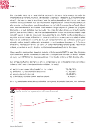 | 246 |                                                                                  Capítulo 2
                                                                       EXPERIENCIAS EMPRESARIALES




Por otro lado, habla de la capacidad de superación derivada de la entrega de todos los
madridistas. Superar circunstancias adversas sólo se consigue si todos los que integran la orga-
nización (incluyendo aquí la gigantesca masa de socios, abonados y aficionados, que varios
informes técnicos cifran en más de 400 millones de personas en todo el mundo) sintonizan
plenamente con los valores que definen la esencia del club (conservar las señas de identi-
dad). Esa confluencia de actuaciones se sitúa entre dos ejes: el pasado glorioso del que posi-
blemente es el club de fútbol más laureado, y los retos del futuro (mirar con orgullo nuestro
pasado pero al mismo tiempo, afrontar con modernidad los nuevos retos). Que cualquier orga-
nización supere el siglo de existencia, y que, además, lo haya hecho con los extraordinarios
registros alcanzados por el Real Madrid, es prueba evidente de una gran capacidad de adap-
tación a los cambios del entorno. Es más, en varios momentos de su historia (como, por
ejemplo, en la ampliación del estadio acometida por su Presidente de referencia, D. Santiago
Bernabéu) ha mostrado bien a las claras un comportamiento pionero que ha liderado en
más de un sentido la acción de otras entidades del deporte profesional de masas.

Con respecto a su estructura financiera reciente, en la temporada 08/09 la asamblea de socios
compromisarios aprobó las cuentas anuales con unos ingresos de explotación de 407 millones
de euros y un EBITDA (antes de enajenación de inmovilizado) en torno al 25% de dicha cifra.

Las principales fuentes de ingresos en esa temporada (y los correspondientes porcentajes
sobre el total) fueron las siguientes (en millones de euros):

a)       Actividades comerciales (marketing deportivo)                 130.24 (32%)
b)       Derechos TV (retransmisión televisiva)                        142.45 (35%)
c)       Aforo estadio (ticketing)                                      118.03 (29%)
d)       Amistosos y competiciones internacionales                        16.28 (4%)

En la siguiente figura destaca la evolución de los ingresos durante los ejercicios más recientes:



           FIGURA 1

           Evolución de los ingresos (en millones de euros)

450                                                                          407
400                                                           366
                                             351
350                           293
300             276

250
200
 150
100
 50
     0
               2005           2006          2007             2008            2009

Fuente: Real Madrid.
 