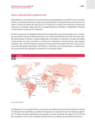 Sectores de la nueva economía 20+20                                                                             | 247 |
INDUSTRIAS DE LA CREATIVIDAD




Valores, responsabilidad y propósito social

Real Madrid es una institución sin ánimo de lucro participada por sus 93.587 socios. Sus pro-
pósitos son exclusivamente sociales, pero garantizando la autosuficiencia económica. Por
tanto, el Club reinvierte año tras año en la institución a través de inversiones deportivas,
mejoras en el estadio, desarrollo de la Ciudad Deportiva (situada en Valdebebas, Madrid)
y obra social a través de la Fundación.

El Club, a través de su Fundación, desarrolla sus proyectos y acciones sociales con un impac-
to anual sobre más de 15.000 personas en no menos de 36 países de todo el mundo, des-
de Mozambique a México y desde Afganistán a Ecuador. En concreto, escuelas de fútbol
y baloncesto, acciones sociales en centros de integración, penitenciarios, de acogida,
sanitarios, etc.; mención especial merece el Campus de verano para niños. En suma, un con-
junto de actividades deportivas, formativas y culturales, socio-asistenciales e instituciona-
les cuya distribución geográfica aparece en la siguiente figura:



        FIGURA 2

        Distribución geográfica de las actividades de la Fundación Real Madrid




                                                                        Bosnia          Georgia

                                                 Marruecos                                Irán
                                                                                 Iraq
                                      Sahara Occidental       Argelia                              Afganistán
                           Haiti
      México                     Rep. Dominicana
       Guatemala       Honduras             Mauritania         Mali
        El Salvador      Nicaragua
       Costa Rica                          Sierra Leona                   Etiopía
                  Panamá                                                                    Somalia
                Colombia                                                Uganda
                                              Rep. Democrática de
                Ecuador                     Santo Tomé y Príncipe                       Kenia
                                    Brasil                                              Tanzania
                                                    Rep. Democrática
                     Perú                                  del Congo
                                   Bolivia

                       Chile
                                                                                  Mozambique


                                    Argentina




Fuente: Real Madrid.




El diálogo con la sociedad tiene un escenario principal que es el terreno deportivo donde
el Club pone de manifiesto su modelo de negocio con la presencia de los mejores jugado-
res. A través de dicho espectáculo se generan una serie de líneas de negocio con el fin de
dar respuesta a los socios corporativos del Club con el diseño de productos exclusivos.
 