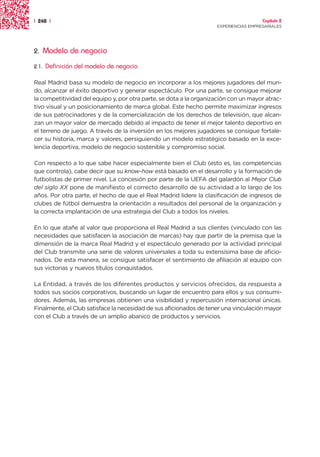 | 248 |                                                                               Capítulo 2
                                                                    EXPERIENCIAS EMPRESARIALES




2.     Modelo de negocio
2.1.   Definición del modelo de negocio

Real Madrid basa su modelo de negocio en incorporar a los mejores jugadores del mun-
do, alcanzar el éxito deportivo y generar espectáculo. Por una parte, se consigue mejorar
la competitividad del equipo y, por otra parte, se dota a la organización con un mayor atrac-
tivo visual y un posicionamiento de marca global. Este hecho permite maximizar ingresos
de sus patrocinadores y de la comercialización de los derechos de televisión, que alcan-
zan un mayor valor de mercado debido al impacto de tener el mejor talento deportivo en
el terreno de juego. A través de la inversión en los mejores jugadores se consigue fortale-
cer su historia, marca y valores, persiguiendo un modelo estratégico basado en la exce-
lencia deportiva, modelo de negocio sostenible y compromiso social.

Con respecto a lo que sabe hacer especialmente bien el Club (esto es, las competencias
que controla), cabe decir que su know-how está basado en el desarrollo y la formación de
futbolistas de primer nivel. La concesión por parte de la UEFA del galardón al Mejor Club
del siglo XX pone de manifiesto el correcto desarrollo de su actividad a lo largo de los
años. Por otra parte, el hecho de que el Real Madrid lidere la clasificación de ingresos de
clubes de fútbol demuestra la orientación a resultados del personal de la organización y
la correcta implantación de una estrategia del Club a todos los niveles.

En lo que atañe al valor que proporciona el Real Madrid a sus clientes (vinculado con las
necesidades que satisfacen la asociación de marcas) hay que partir de la premisa que la
dimensión de la marca Real Madrid y el espectáculo generado por la actividad principal
del Club transmite una serie de valores universales a toda su extensísima base de aficio-
nados. De esta manera, se consigue satisfacer el sentimiento de afiliación al equipo con
sus victorias y nuevos títulos conquistados.

La Entidad, a través de los diferentes productos y servicios ofrecidos, da respuesta a
todos sus socios corporativos, buscando un lugar de encuentro para ellos y sus consumi-
dores. Además, las empresas obtienen una visibilidad y repercusión internacional únicas.
Finalmente, el Club satisface la necesidad de sus aficionados de tener una vinculación mayor
con el Club a través de un amplio abanico de productos y servicios.
 