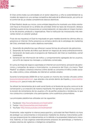 | 250 |                                                                               Capítulo 2
                                                                    EXPERIENCIAS EMPRESARIALES




El Club centra todas sus actividades en el sector deportivo, y cifra la sostenibilidad de su
modelo de negocio en una ventaja competitiva derivada de la diferenciación, así como en
el control de las ya citadas competencias básicas distintivas.

El Real Madrid, desde sus inicios, como entidad deportiva ha mostrado una nítida orienta-
ción hacia la innovación en su ámbito de actividad. Entre los tipos de innovación, destaca
el énfasis puesto en las innovaciones en comercialización, sin descuidar en ningún momen-
to las de proceso, producto y organizativas. Para la institución las innovaciones más rele-
vantes tienen un carácter gradual.

Fruto de esa inquietud, el Club ha impulsado en gran medida durante los últimos años su
presencia en Internet. Dicha presencia se enmarca dentro de la estrategia de marketing
del Club, orientada hacia cuatro objetivos esenciales:

1. Desarrollo de plataformas que ofrezcan nuevas formas de activación de patrocinios.
2. Desarrollo de fuentes de tráfico que deriven en negocios de venta online/ecommerce.
3. Generación de leads para el programa de fidelización del Club (e-madridista, carnet
   madridista).
4. Generación de información de tráfico y comportamiento agregado de los usuarios,
   con el fin de mejorar los mensajes y contenidos comerciales.

En suma, las líneas de negocio soportadas en Internet son ecommerce, activación de patro-
cinios y campañas de apoyo a licenciatarios. La presencia del Club y la marca “Real
Madrid” se adapta a diversos entornos online donde se concentra el tráfico (redes socia-
les, vídeo online y otras utilidades de Internet en sentido amplio).

Durante la temporada 2008-09 se han puesto en marcha dos tiendas oficiales online
(www.tiendarealmadrid.com, que atiende a los envíos dentro de España, y www.realma-
dridshop.com, para el resto del mundo).

Se utilizan las herramientas de la web social (tanto en la faceta de escucha, como en la de
conversación y co-creación) de manera importante. Por ejemplo, el Club es muy activo en
la revisión de comentarios de los usuarios a fin de perfilar productos o tendencias, lo que
nos conduciría a contemplar a los participantes como auténticos prosumidores.

Las principales plataformas utilizadas son las siguientes:

1. Facebook: http://www.facebook.com/realmadrid
2. Twitter: http://www.twitter.com/realmadrid
3. YouTube: http://www.youtube.com/realmadridcf

Finalmente, cabe registrar la intensa preocupación y actividad del Real Madrid a la hora
de proteger sus conocimientos e innovaciones mediante los diversos instrumentos jurídi-
cos que proporcionan los ordenamientos en lo referido a la propiedad intelectual e indus-
trial. Además, el Club organiza sistemáticamente procesos de aprendizaje, y mantiene y
emplea sistemas de vigilancia e inteligencia competitiva.
 