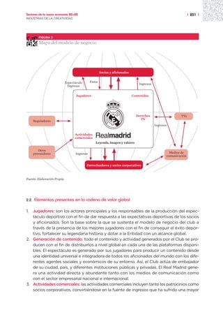 Sectores de la nueva economía 20+20                                                                               | 251 |
INDUSTRIAS DE LA CREATIVIDAD




          FIGURA 3

          Mapa del modelo de negocio




                                                      Socios y aficionados


                              Espectáculo      Fama
                                                                                 Ingresos
                               Ingresos

                                     Jugadores                               Contenidos




                                                                               Derechos                    TVs
                                                                                 TV
       Reguladores
                                                                                            Ingresos

                                    Actividades
                                    comerciales
                                                  Leyenda, imagen y valores

          Otros
       proveedores                  Ingresos                                                         Medios de
                                                                                                   comunicación

                                            Patrocinadores y socios corporativos



Fuente: Elaboración Propia.




2.2.   Elementos presentes en la cadena de valor global

1. Jugadores: son los actores principales y los responsables de la producción del espec-
   táculo deportivo con el fin de dar respuesta a las expectativas deportivas de los socios
   y aficionados. Son la base sobre la que se sustenta el modelo de negocio del club a
   través de la presencia de los mejores jugadores con el fin de conseguir el éxito depor-
   tivo, fortalecer su legendaria historia y dotar a la Entidad con un alcance global.
2. Generación de contenido: todo el contenido y actividad generados por el Club se pro-
   ducen con el fin de distribuirlos a nivel global en cada una de las plataformas disponi-
   bles. El espectáculo es generado por sus jugadores para producir un contenido desde
   una identidad universal e integradora de todos los aficionados del mundo con los dife-
   rentes agentes sociales y económicos de su entorno. Así, el Club actúa de embajador
   de su ciudad, país, y diferentes instituciones públicas y privadas. El Real Madrid gene-
   ra una actividad directa y abundante tanto con los medios de comunicación como
   con el sector empresarial nacional e internacional.
3. Actividades comerciales: las actividades comerciales incluyen tanto los patrocinios como
   socios corporativos, convirtiéndose en la fuente de ingresos que ha sufrido una mayor
 