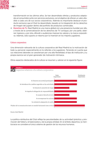 | 252 |                                                                                            Capítulo 2
                                                                                 EXPERIENCIAS EMPRESARIALES




   transformación en los últimos años. Se han desarrollado ofertas y productos adapta-
   dos al consumidor, junto con servicios exclusivos, con el objetivo de ofrecer un valor aña-
   dido a cada uno de sus socios corporativos. Además es importante destacar el pro-
   ducto exclusivo que el Club ha desarrollado, basado en la integración de los derechos
   de imagen del jugador dentro del portfolio de productos comerciales.
4. Derechos de Tv: Real Madrid es una marca global con una presencia mundial; por ello,
   a través de la comercialización de los derechos de TV consigue, por una parte, obte-
   ner ingresos y, por otra, difundir a audiencias masivas los valores y la marca corporati-
   va. Además, esto supone un retorno por la inversión en los mejores jugadores.


Cultura corporativa

Una dimensión relevante de la cultura corporativa del Real Madrid es la motivación de
todo su personal, especialmente en lo referido a los jugadores. Teniendo en cuenta que
sus relaciones laborales se caracterizan por una alta flexibilidad, el tipo de institución y su
propia esencia son el gran generador de motivación intrínseca.

Otros aspectos destacados de la cultura se resumen y valoran en la siguiente figura:



          FIGURA 4

          Aspectos relativos a la cultura corporativa

                                                                      Nada                     Totalmente
                                                                    importante                 importante

                                Se fomenta una actitud participativa

              Se introducen los cambios sugeridos en las actividades

                                   Se fomenta la asunción de riesgos

                       Se impulsa la delegación de responsabilidades

                                        Se acepta el derecho al error

                                        Se recompensan los aciertos

                                 Se estimula la adaptación al cambio

Fluidez de la comunicación tanto en sentido horizontal como vertical



Fuente: Real Madrid.




La política retributiva del Club refleja las peculiaridades de su actividad (práctica y pro-
moción del fútbol y el baloncesto) y de la propia entidad. En el ámbito deportivo, la meri-
tocracia se considera el único sistema de gestión de los recursos humanos.
 