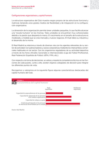 Sectores de la nueva economía 20+20                                                    | 253 |
INDUSTRIAS DE LA CREATIVIDAD




Configuraciones organizativas y capital humano

La estructura organizativa del Club muestra rasgos propios de las estructuras funcional y
matricial, teniendo unos grados medios de flexibilidad y de integración en la configura-
ción organizativa.

La dimensión de la organización permite tener unidades pequeñas, lo que facilita alcanzar
una “escala humana” en las mismas. Tales unidades se encuentran muy cohesionadas
debido a la pasión que despierta la marca. El crecimiento en el tamaño de la estructura es
moderado, a medida que se crea mercado y nuevos negocios. El Club lidera su industria y
el desarrollo de la misma.

El Real Madrid se relaciona a través de diversas vías con los agentes relevantes de su sec-
tor de actividad. Con patrocinadores y socios corporativos mediante los intercambios comer-
ciales habituales en tal sector. Con los organismos reguladores de su actividad deportiva
a través de los foros oficiales nacionales e internacionales (Liga de Fútbol Profesional,
Real Federación Española de Fútbol, UEFA, FIFA, etc.).

Con respecto a la toma de decisiones, se valora y respeta la competencia técnica en las fun-
ciones de cada puesto. Junto a ello, existen órganos colegiados de decisión para integrar
los diferentes puntos de vista.

Recogemos y valoramos en la siguiente figura algunas características destacadas del
capital humano del Club.



        FIGURA 5

        Características del capital humano

                                                      Nada                Totalmente
                                                    importante            importante

       Capacidad de emprendimiento de las personas
            Capacidad de adaptación de las personas
                        a los cambios organizativos
                       Capacidad de trabajo en equipo
               Grado de participación en los procesos
           de innovación desarrollados por la entidad


Fuente: Real Madrid.
 