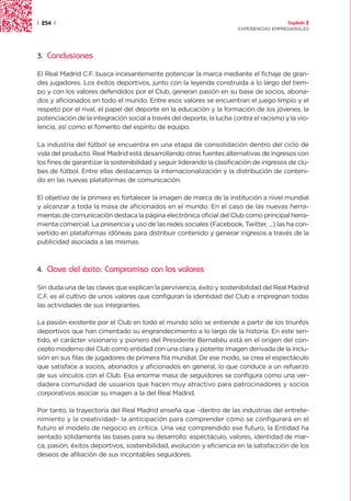 | 254 |                                                                                  Capítulo 2
                                                                       EXPERIENCIAS EMPRESARIALES




3.   Conclusiones

El Real Madrid C.F. busca incesantemente potenciar la marca mediante el fichaje de gran-
des jugadores. Los éxitos deportivos, junto con la leyenda construida a lo largo del tiem-
po y con los valores defendidos por el Club, generan pasión en su base de socios, abona-
dos y aficionados en todo el mundo. Entre esos valores se encuentran el juego limpio y el
respeto por el rival, el papel del deporte en la educación y la formación de los jóvenes, la
potenciación de la integración social a través del deporte, la lucha contra el racismo y la vio-
lencia, así como el fomento del espíritu de equipo.

La industria del fútbol se encuentra en una etapa de consolidación dentro del ciclo de
vida del producto. Real Madrid está desarrollando otras fuentes alternativas de ingresos con
los fines de garantizar la sostenibilidad y seguir liderando la clasificación de ingresos de clu-
bes de fútbol. Entre ellas destacamos la internacionalización y la distribución de conteni-
do en las nuevas plataformas de comunicación.

El objetivo de la primera es fortalecer la imagen de marca de la institución a nivel mundial
y alcanzar a toda la masa de aficionados en el mundo. En el caso de las nuevas herra-
mientas de comunicación destaca la página electrónica oficial del Club como principal herra-
mienta comercial. La presencia y uso de las redes sociales (Facebook, Twitter, ...) las ha con-
vertido en plataformas idóneas para distribuir contenido y generar ingresos a través de la
publicidad asociada a las mismas.



4.   Clave del éxito: Compromiso con los valores

Sin duda una de las claves que explican la pervivencia, éxito y sostenibilidad del Real Madrid
C.F. es el cultivo de unos valores que configuran la identidad del Club e impregnan todas
las actividades de sus integrantes.

La pasión existente por el Club en todo el mundo sólo se entiende a partir de los triunfos
deportivos que han cimentado su engrandecimiento a lo largo de la historia. En este sen-
tido, el carácter visionario y pionero del Presidente Bernabéu está en el origen del con-
cepto moderno del Club como entidad con una clara y potente imagen derivada de la inclu-
sión en sus filas de jugadores de primera fila mundial. De ese modo, se crea el espectáculo
que satisface a socios, abonados y aficionados en general, lo que conduce a un refuerzo
de sus vínculos con el Club. Esa enorme masa de seguidores se configura como una ver-
dadera comunidad de usuarios que hacen muy atractivo para patrocinadores y socios
corporativos asociar su imagen a la del Real Madrid.

Por tanto, la trayectoria del Real Madrid enseña que –dentro de las industrias del entrete-
nimiento y la creatividad– la anticipación para comprender cómo se configurará en el
futuro el modelo de negocio es crítica. Una vez comprendido ese futuro, la Entidad ha
sentado sólidamente las bases para su desarrollo: espectáculo, valores, identidad de mar-
ca, pasión, éxitos deportivos, sostenibilidad, evolución y eficiencia en la satisfacción de los
deseos de afiliación de sus incontables seguidores.
 