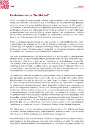 | 256 |                                                                              Capítulo 3
                                                                                CONCLUSIONES




Conclusiones sector “Creatividad”
Si uno de los objetivos esenciales de cualquier organización es innovar para posicionarse
mejor en su mercado, y observamos que, a medida que va pasando el tiempo, todas las
empresas tienen una mayor facilidad de acceso a todas las fuentes de información y
conocimiento, la eficiencia empresarial dependerá entonces de cómo se utilice este abun-
dante recurso. Cuanto más original sea el tratamiento que se le dé al conocimiento mayo-
res posibilidades tendrá la compañía de generar innovaciones y más firme y duradera
será su ventaja de diferenciación competitiva. La creatividad se convierte así en un resor-
te de primer orden para convertir el conocimiento en innovación.

Si aún nos quedase alguna duda sobre la importancia de la creatividad bastaría con recor-
dar las palabras del fundador del Circo del Sol. Este empresario siempre quiso anteponer
la creatividad a los beneficios porque sin creatividad no hay futuro posible: “Hemos cons-
truido nuestra imagen de marca sobre la creatividad, y si no respetamos el primer valor de
la compañía, será contraproducente para nosotros a largo plazo”.

Con estos antecedentes como ejemplos ilustrativos, con esta toma de conciencia genera-
lizada en torno a la creatividad como objeto de análisis y como actividad creadora de rique-
za, se ha ido conformando el sector de las industrias de la creatividad para intentar estu-
diar y participar en el impulso de su impacto económico y social. Esta referencia a las
industrias de la creatividad se justifica en tanto y en cuanto la creatividad, como factor de
competitividad clave, es un factor multidimensional y de índole transversal que cruza
horizontalmente a múltiples actividades (véase presentación del sector).

De manera más concreta, la realización de estos veinte casos de empresas nos ha permi-
tido comprobar que la creatividad es una cuestión de conocimiento, motivación y acción.
Perfectamente integradas, dichas aptitudes, capacidades y actitudes constituyen el caldo
de cultivo ideal para obtener óptimos resultados en materia de creatividad. Si una perso-
na posee conocimientos pertinentes y pasa a la acción sin la necesaria motivación, no
estará en condición de optimizar sus recursos. De la misma manera, si una persona se
siente muy motivada y actúa sin dominar los conocimientos adecuados, todo se reducirá
a una declaración de buenas intenciones, y, por último, si una persona motivada controla
los conocimientos necesarios, pero no consigue materializar sus buenos propósitos, todo
se quedará en aguas de borrajas. Ahora, si se superponen perfectamente los conocimien-
tos con la motivación de la persona y esta última actúa sin ninguna clase de cortapisa, en
plena libertad y en un ambiente de máxima confianza, su vena creativa se pondrá de
manifiesto y se disparará en beneficio de la organización y de la sociedad, en general.

Más allá de estas primeras afirmaciones, las investigaciones nos han dado la posibilidad
de extraer una serie de enseñanzas y de proponer unas recomendaciones que son las que
nos van a servir de hilo conductor para exponer estas conclusiones.

Empezaremos por destacar el necesario sentido de la organización que deben adoptar y
saber implantar los dirigentes para consolidar y dar entidad al proyecto. Partiendo de la
base que las empresas orientadas hacia la innovación y el cambio son organizaciones fle-
 