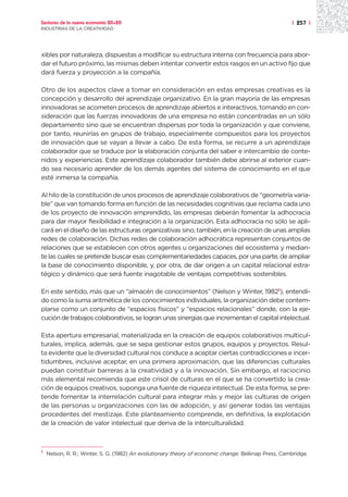 Sectores de la nueva economía 20+20                                                                  | 257 |
INDUSTRIAS DE LA CREATIVIDAD




xibles por naturaleza, dispuestas a modificar su estructura interna con frecuencia para abor-
dar el futuro próximo, las mismas deben intentar convertir estos rasgos en un activo fijo que
dará fuerza y proyección a la compañía.

Otro de los aspectos clave a tomar en consideración en estas empresas creativas es la
concepción y desarrollo del aprendizaje organizativo. En la gran mayoría de las empresas
innovadoras se acometen procesos de aprendizaje abiertos e interactivos, tomando en con-
sideración que las fuerzas innovadoras de una empresa no están concentradas en un sólo
departamento sino que se encuentran dispersas por toda la organización y que conviene,
por tanto, reunirlas en grupos de trabajo, especialmente compuestos para los proyectos
de innovación que se vayan a llevar a cabo. De esta forma, se recurre a un aprendizaje
colaborador que se traduce por la elaboración conjunta del saber e intercambio de conte-
nidos y experiencias. Este aprendizaje colaborador también debe abrirse al exterior cuan-
do sea necesario aprender de los demás agentes del sistema de conocimiento en el que
esté inmersa la compañía.

Al hilo de la constitución de unos procesos de aprendizaje colaborativos de “geometría varia-
ble” que van tomando forma en función de las necesidades cognitivas que reclama cada uno
de los proyecto de innovación emprendido, las empresas deberán fomentar la adhocracia
para dar mayor flexibilidad e integración a la organización. Esta adhocracia no sólo se apli-
cará en el diseño de las estructuras organizativas sino, también, en la creación de unas amplias
redes de colaboración. Dichas redes de colaboración adhocrática representan conjuntos de
relaciones que se establecen con otros agentes u organizaciones del ecosistema y median-
te las cuales se pretende buscar esas complementariedades capaces, por una parte, de ampliar
la base de conocimiento disponible, y, por otra, de dar origen a un capital relacional estra-
tégico y dinámico que será fuente inagotable de ventajas competitivas sostenibles.

En este sentido, más que un “almacén de conocimientos” (Nelson y Winter, 19821), entendi-
do como la suma aritmética de los conocimientos individuales, la organización debe contem-
plarse como un conjunto de “espacios físicos” y “espacios relacionales” donde, con la eje-
cución de trabajos colaborativos, se logran unas sinergias que incrementan el capital intelectual.

Esta apertura empresarial, materializada en la creación de equipos colaborativos multicul-
turales, implica, además, que se sepa gestionar estos grupos, equipos y proyectos. Resul-
ta evidente que la diversidad cultural nos conduce a aceptar ciertas contradicciones e incer-
tidumbres, inclusive aceptar, en una primera aproximación, que las diferencias culturales
puedan constituir barreras a la creatividad y a la innovación. Sin embargo, el raciocinio
más elemental recomienda que este crisol de culturas en el que se ha convertido la crea-
ción de equipos creativos, suponga una fuente de riqueza intelectual. De esta forma, se pre-
tende fomentar la interrelación cultural para integrar más y mejor las culturas de origen
de las personas u organizaciones con las de adopción, y así generar todas las ventajas
procedentes del mestizaje. Este planteamiento comprende, en definitiva, la explotación
de la creación de valor intelectual que deriva de la interculturalidad.



1
    Nelson, R. R.; Winter, S. G. (1982) An evolutionary theory of economic change. Belknap Press, Cambridge.
 