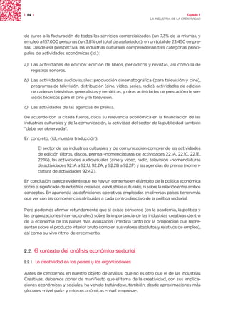 | 24 |                                                                                         Capítulo 1
                                                                         LA INDUSTRIA DE LA CREATIVIDAD




de euros a la facturación de todos los servicios comercializados (un 7,3% de la misma), y
empleó a 157.000 personas (un 3,8% del total de asalariados), en un total de 23.450 empre-
sas. Desde esa perspectiva, las industrias culturales comprenderían tres categorías princi-
pales de actividades económicas (id.):

a) Las actividades de edición: edición de libros, periódicos y revistas, así como la de
   registros sonoros.

b) Las actividades audiovisuales: producción cinematográfica (para televisión y cine),
   programas de televisión, distribución (cine, vídeo, series, radio), actividades de edición
   de cadenas televisivas generalistas y temáticas, y otras actividades de prestación de ser-
   vicios técnicos para el cine y la televisión.

c) Las actividades de las agencias de prensa.

De acuerdo con la citada fuente, dada su relevancia económica en la financiación de las
industrias culturales y de la comunicación, la actividad del sector de la publicidad también
“debe ser observada”.

En concreto, (id., nuestra traducción):

          El sector de las industrias culturales y de comunicación comprende las actividades
          de edición (libros, discos, prensa –nomenclaturas de actividades 22.1A, 22.1C, 22.1E,
          22.1G), las actividades audiovisuales (cine y vídeo, radio, televisión –nomenclaturas
          de actividades 92.1A a 92.1J, 92.2A, y 92.2B a 92.2F) y las agencias de prensa (nomen-
          clatura de actividades 92.4Z).

En conclusión, parece evidente que no hay un consenso en el ámbito de la política económica
sobre el significado de industrias creativas, o industrias culturales, ni sobre la relación entre ambos
conceptos. En apariencia las definiciones operativas empleadas en diversos países tienen más
que ver con las competencias atribuidas a cada centro directivo de la política sectorial.

Pero podemos afirmar rotundamente que sí existe consenso (en la academia, la política y
las organizaciones internacionales) sobre la importancia de las industrias creativas dentro
de la economía de los países más avanzados (medida tanto por la proporción que repre-
sentan sobre el producto interior bruto como en sus valores absolutos y relativos de empleo),
así como su vivo ritmo de crecimiento.



2.2.     El contexto del análisis económico sectorial
2.2.1.   La creatividad en los países y las organizaciones

Antes de centrarnos en nuestro objeto de análisis, que no es otro que el de las Industrias
Creativas, debemos poner de manifiesto que el tema de la creatividad, con sus implica-
ciones económicas y sociales, ha venido tratándose, también, desde aproximaciones más
globales –nivel país– y microeconómicas –nivel empresa–.
 