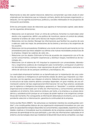 | 258 |                                                                                Capítulo 3
                                                                                  CONCLUSIONES




Retomando la idea del capital relacional, debemos comprender que éste alude al valor
originado por las relaciones que se instauran, primero, dentro de la propia organización, y.
después, con los agentes económicos, políticos y sociales interesados en los proyectos de
innovación acometidos.

Entre las principales clases de relaciones que aglutina el mencionado capital, cabe desta-
car las siguientes dimensiones:

· Relaciones con el personal: Crear un clima de confianza, fomentar la creatividad, estar
  atento a las sugerencias, definir una política de incentivos, ejercer el control de calidad,
  implantar el análisis de valor como técnica de mejora continua, etc...
· Relaciones con los clientes: Recoger las informaciones que facilitan los usuarios de cara
  a adecuar, cada vez mejor, las prestaciones de los bienes y servicios a las exigencias de
  los usuarios.
· Relaciones con los proveedores: Establecer una vía de comunicación permanente con los
  proveedores para que éstos adapten sus ofertas a las nuevas necesidades productivas de
  la empresa, integrar las cadenas de valor, etc...
· Relaciones con los aliados: Estimular la firma de acuerdos de cooperación con el fin de
  sumar conocimientos, compartir experiencias y distribuir riesgos, transferencia de tec-
  nología, etc...
· Relaciones con el sistema de I+D: Impulsar la cooperación con universidades, laborato-
  rios y organismos públicos de investigación para incrementar y enriquecer el patrimo-
  nio tecnológico de la empresa, crear operaciones de spin off universitaria, acercarse a la
  oferta de servicios de los parques científicos y tecnológicos, etc...

La creatividad empresarial también se ve beneficiada por la implantación de unos siste-
mas de vigilancia e inteligencia en permanente estado de alerta que mejorarán sus inter-
acciones con los agentes que integran el entorno. Debemos destacar que la existencia y
la estructura de todo sistema abierto complejo dependen, en gran medida, de una ali-
mentación exterior de tipo organizacional-informacional. Sin ese flujo exterior, canalizado
por la vigilancia e inteligencia tecnológica, aparecerá un “desorden” o carácter entrópico
organizacional evidenciado por la falta de informaciones y conocimientos pertinentes
captados en el entorno. Esta carencia conduce, por tanto, a la empresa a su propia deca-
dencia y autodestrucción porque se ve incapaz de poder replicar a las exigencias compe-
titivas del momento. Por consiguiente, la información detectada en el entorno, con su corres-
pondiente selección e interiorización, garantiza la continuidad de la empresa.

Como escribe Morin (19902), “las estructuras se mantienen mientras los constituyentes cam-
bian” y los constituyentes básicos de una organización empresarial innovadora son, por una
parte, la capacidad tecnológica disponible, los conocimientos, capacidades, experiencia y habi-
lidades creativas e innovadoras que los empleados de las empresas expresan mediante los
procesos de aprendizaje en los que participan, y, por otra, las informaciones capturadas en el
entorno y las tecnologías clave que mediatizan el desarrollo futuro de las compañías. Las orga-



2
    Morin, E. (1990) Introduction à la pensée complexe. ESPF Éditeur, Paris.
 