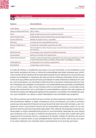 | 260 |                                                                                               Capítulo 3
                                                                                                CONCLUSIONES




          TABLA 1 (CONTINUACIÓN)

          Recomendaciones extraídas de los veinte casos de empresas creativas

Empresas                     Recomendaciones


Celda Media                  Mejorar la visualización de la empresa en la Web.
Agencia Audiovisual Freak Idea a imitar.
Sones                        Redes sociales para una nueva empresa musical.
Arden Producciones           El Marketing: una herramienta base para la imagen de marca.
Susaeta Ediciones            Modelo de negocio claro y sostenible.
Ilustrarte                   Creación de una comunidad de usuarios.
Área de Trabajo (g+c)        Creación de comunidad y aportación de valor.
S21sec                       Para la industria, imitar el proceso por el cual revierten a la Sociedad parte de
                             sus retornos.
Panda Security               La estrategia como respuesta al cambio permanente.
Gomaespuma                   Reforzar el sentido de la organización.
Zinkia Entertainment         Gestión y control integral de la propiedad de una marca para optimizar su valor.
                             A través de la innovación y el talento; “Know-How” tecnológico y Calidad.
Saski Baskonia               La búsqueda de la excelencia organizativa.
Real Madrid                  Compromiso con los valores.


A modo de síntesis, si tuviésemos que sacar, si no una conclusión, sí una enseñanza o una
idea fuerte, portadora de futuro y fuente de sostenibilidad para estás empresas que confor-
man el sector de las industrias de la creatividad, optaríamos por destacar las convicciones que
poseen los fundadores e impulsores de cada una de las empresas analizadas. Dichas convic-
ciones es lo que justifica que las personas que trabajan en estas empresas se dediquen en cuer-
po y alma al proyecto. Les entusiasma hasta tal punto el proyecto empresarial que han crea-
do e impulsado, que contagian su entusiasmo a sus colaboradores para que todos se identifiquen
con un mismo sueño. Aquí no hay frontera entre la actividad laboral y la actividad social.
Desde este compromiso con su actividad, los emprendedores creativos han sido capaces de
cohesionar equipos de trabajo para gestionar los proyectos y consolidar comunidades de usua-
rios, que comparten sus valores y están interesados en las actividades que proponen.

Por último, precisar que el hecho de que muchas de estas empresas creativas sean Pyme´s
estructuralmente débiles, no debe considerarse como una flaqueza, sino todo lo contrario,
puesto que ésta aparente limitación es la que les permite estar cerca del mercado, y, por con-
siguiente, tomar conocimiento directo de las necesidades que puedan existir en sus res-
pectivos entornos para dar respuestas adecuadas. Pero, además, las pequeñas empresas cre-
ativas palían su teórica debilidad estructural con una importante capacidad de crear equipo
que constituye, al fin y al cabo, un embrión de estructura, un núcleo duro a partir del cual la
organización irá tomando forma y consistencia. El tamaño medido en términos de activos
tangibles no importa tanto, lo que verdaderamente importa es tener claro lo que uno quie-
re ser para implicarse con voluntad, tesón y perseverancia en lo que hay que hacer.
 