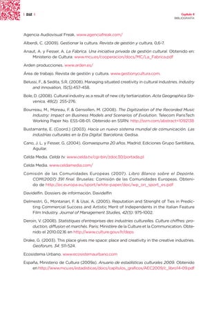| 262 |                                                                                  Capítulo 4
                                                                                     BIBLIOGRAFÍA




Agencia Audiovisual Freak. www.agenciafreak.com/

Alberdi, C. (2009). Gestionar la cultura. Revista de gestión y cultura, 0,6-7.

Anaut, A. y Fesser, A. La Fábrica. Una iniciativa privada de gestión cultural. Obtenido en:
    Ministerio de Cultura: www.mcu.es/cooperacion/docs/MC/La_Fabrica.pdf

Arden producciones. www.arden.es/

Área de trabajo. Revista de gestión y cultura. www.gestionycultura.com.

Belussi, F., & Sedita, S.R. (2008). Managing situated creativity in cultural industries. Industry
    and Innovation, 15(5).457-458.

Bole, D. (2008). Cultural industry as a result of new city tertiarization. Acta Geographica Slo-
     venica, 48(2). 255-276.

Bourreau, M., Moreau, F. & Gensollen, M. (2008). The Digitization of the Recorded Music
    Industry: Impact on Business Models and Scenarios of Evolution. Telecom ParisTech
    Working Paper No. ESS-08-01. Obtenido en SSRN: http://ssrn.com/abstract=1092138

Bustamante, E. (Coord.) (2003). Hacia un nuevo sistema mundial de comunicación. Las
    industrias culturales en la Era Digital. Barcelona: Gedisa.

Cano, J. L. y Fesser, G. (2004). Gomaespuma 20 años. Madrid: Ediciones Grupo Santillana,
    Aguilar.

Celda Media. Celda tv. www.celda.tv/cgi-bin/zdoc30/portada.pl

Celda Media. www.celdamedia.com/

Comisión de las Comunidades Europeas (2007). Libro Blanco sobre el Deporte.
   COM(2007) 391 final. Bruselas: Comisión de las Comunidades Europeas. Obteni-
   do de http://ec.europa.eu/sport/white-paper/doc/wp_on_sport_es.pdf

Davidelfin. Dossiers de información. Davidelfin

Delmestri, G., Montanari, F. & Usai, A. (2005). Reputation and Strenght of Ties in Predic-
    ting Commercial Success and Artistic Merit of Independents in the Italian Feature
    Film Industry. Journal of Management Studies, 42(5): 975-1002.

Deroin, V. (2008). Statistiques d’entreprises des industries culturelles. Culture chiffres: pro-
    duction, diffusion et marchés. Paris: Ministère de la Culture et la Communication. Obte-
    nido el 2010.02.16 en http://www.culture.gouv.fr/deps

Drake, G. (2003). This place gives me space: place and creativity in the creative industries.
    Geoforum, 34: 511-524.

Ecosistema Urbano. www.ecosistemaurbano.com

España, Ministerio de Cultura (2009a). Anuario de estadísticas culturales 2009. Obtenido
    en http://www.mcu.es/estadisticas/docs/capitulos_graficos/AEC2009/c_libro14-09.pdf
 