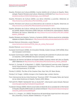 Sectores de la nueva economía 20+20                                                   | 263 |
INDUSTRIAS DE LA CREATIVIDAD




España, Ministerio de Cultura.(2009b). Cuenta Satélite de la Cultura en España. Meto-
    dología. Madrid: Ministerio de Cultura. Obtenido el 2010.02.17 en http://www.mcu.es/
    estadisticas/docs/CSCE/metodologia_csce-2009.pdf

España, Ministerio de Cultura (2010). Los libros infantiles y juveniles. Obtenido en
    http://www.mcu.es/libro/docs/MC/CD/2008_LIJ.pdf

España, Ministerio de Cultura (s.d.).Panorámica de la edición en España. Obtenido en
    http://www.mcu.es/libro/MC/PEE/estadisticas/tematicaTri.html

España, Ministerio de Cultura, Instituto de la Cinematografía y de las Artes Audiovisua-
    les (2008). Boletín Informativo 2008. Películas, recaudaciones, espectadores. Madrid:
    Ministerio de Cultura. Obtenido en http://www.mcu.es/cine/docs/MC/BIC/2008/
    Boletin_2008.pdf

España, Ministerio de Industria, Turismo y Comercio (2009). Informe anual de los contenidos
    digitales en España. Obtenido en <http://www.ontsi.red.es/articles/detail.action?id=4074>

Estudio Mariscal. Entrevista a Javier Mariscal.
    www.mariscal.com/prensa/PC50_Sala_de_visitas_Mariscal.pdf

Estudio Mariscal. www.mariscal.es

European Commission (2006). An Innovation friendly, modern Europe. COM (2006). Brus-
    sels: European Commission.

European Commission (2010). Green Paper. Unlocking the potential of cultural and creati-
    ve industries. COM (2010)183. Brussels: European Commission.

Federación de Gremios de Editores de España (2008). Comercio Interior del Libro en España,
    2007. Obtenido en http://www.mcu.es/libro/docs/MC/CD/Comercio_Interior_2007.pdf

Ferriani, S., Corrado, R., & Boschetti, C. (2005). Organizational Learning under Organiza-
     tional Impermanence: Collaborative Ties in Film Project Firms. Journal of Manage-
     ment and Governance, 9: 257-285.

Florida, R. (2002). The Rise of the Creative Class. New York, NY: Basic Books.

Florida, R. & Tinagli, I. (2004). Europe in the Creative Age. London: Demos.

Foro Internacional de las Artes Escénicas “Escenium 2010”. Principales Retos del Sector
    de las Artes Escénicas en España. Febrero 2010. Bilbao.

FSP-UGT-PV. PREMI “AVANÇANT EN LA IGUALTAT”, Información sobre Estudio Mariscal.
    www.fspugtpv.org/fsp/media/premiigualtat.pdf

Fundación Orange (2009). Informe anual sobre el desarrollo de la sociedad de la información
    en España. eEspaña 2009. Existe una versión en línea en <http://www.fundacionorange.es/
    areas/25_publicaciones/e2009.pdf>

García, V.J. y Aragón, J.A. (2003). Perspectivas del aprendizaje organizacional: retos pasa-
    dos, presentes y futuros, Boletín Intellectus, nº 4, pp. 12-17.
 
