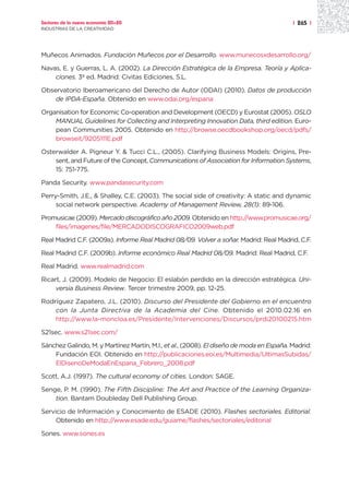 Sectores de la nueva economía 20+20                                                       | 265 |
INDUSTRIAS DE LA CREATIVIDAD




Muñecos Animados. Fundación Muñecos por el Desarrollo. www.munecosxdesarrollo.org/

Navas, E. y Guerras, L. A. (2002). La Dirección Estratégica de la Empresa. Teoría y Aplica-
    ciones. 3ª ed. Madrid: Civitas Ediciones, S.L.

Observatorio Iberoamericano del Derecho de Autor (ODAI) (2010). Datos de producción
    de IPDA-España. Obtenido en www.odai.org/espana

Organisation for Economic Co-operation and Development (OECD) y Eurostat (2005). OSLO
    MANUAL Guidelines for Collecting and Interpreting Innovation Data, third edition. Euro-
    pean Communities 2005. Obtenido en http://browse.oecdbookshop.org/oecd/pdfs/
    browseit/9205111E.pdf

Osterwalder A. Pigneur Y. & Tucci C.L., (2005). Clarifying Business Models: Origins, Pre-
    sent, and Future of the Concept, Communications of Association for Information Systems,
    15: 751-775.

Panda Security. www.pandasecurity.com

Perry-Smith, J.E., & Shalley, C.E. (2003). The social side of creativity: A static and dynamic
     social network perspective. Academy of Management Review, 28(1): 89-106.

Promusicae (2009). Mercado discográfico año 2009. Obtenido en http://www.promusicae.org/
    files/imagenes/file/MERCADODISCOGRAFICO2009web.pdf

Real Madrid C.F. (2009a). Informe Real Madrid 08/09. Volver a soñar. Madrid: Real Madrid, C.F.

Real Madrid C.F. (2009b). Informe económico Real Madrid 08/09. Madrid: Real Madrid, C.F.

Real Madrid. www.realmadrid.com

Ricart, J. (2009). Modelo de Negocio: El eslabón perdido en la dirección estratégica. Uni-
     versia Business Review. Tercer trimestre 2009, pp. 12-25.

Rodríguez Zapatero, J.L. (2010). Discurso del Presidente del Gobierno en el encuentro
    con la Junta Directiva de la Academia del Cine. Obtenido el 2010.02.16 en
    http://www.la-moncloa.es/Presidente/Intervenciones/Discursos/prdi20100215.htm

S21sec. www.s21sec.com/

Sánchez Galindo, M. y Martínez Martín, M.I., et al., (2008). El diseño de moda en España. Madrid:
    Fundación EOI. Obtenido en http://publicaciones.eoi.es/Multimedia/UltimasSubidas/
    ElDisenoDeModaEnEspana_Febrero_2008.pdf

Scott, A.J. (1997). The cultural economy of cities. London: SAGE.

Senge, P. M. (1990). The Fifth Discipline: The Art and Practice of the Learning Organiza-
    tion. Bantam Doubleday Dell Publishing Group.

Servicio de Información y Conocimiento de ESADE (2010). Flashes sectoriales. Editorial.
     Obtenido en http://www.esade.edu/guiame/flashes/sectoriales/editorial

Sones. www.sones.es
 