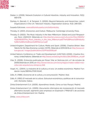 | 266 |                                                                               Capítulo 4
                                                                                  BIBLIOGRAFÍA




Staber, U. (2008). Network Evolution in Cultural Industries. Industry and Innovation, 15(5):
    569-578.

Starkey, K.; Barnatt, C., & Tempest, S. (2000). Beyond Networks and Hierarchies: Latent
     Organizations in the U.K. Television Industry. Organization Science, 11(3): 299-305.

Susaeta Ediciones. www.editorialsusaeta.com/editorial.php

Throsby, D. (2001). Economics and Culture. Melbourne: Cambridge University Press.

Throsby, D. (2002). The Music Industry in the New Millennium: Global and Local Perspecti-
    ves. Paris: UNESCO. Obtenido en http://portal.unesco.org/culture/en/files/28005/
    11226406303The_Music_Industry_in_the_new_Millenium.pdf/The%2BMusic%2BIndustry
    %2Bin%2Bthe%2Bnew%2BMillenium.pdf

United Kingdom, Department for Culture, Media and Sport. (2008). Creative Britain. New
     Talents for the New Economy. London: DCMS. Obtenido el 2010.02.16 en http://www.cul-
     ture.gov.uk/ images/publications/CEPFeb2008.pdf

United Nations Conference on Trade and Development (UNCTAD) (2008). Creative Eco-
     nomy. United Nations. Obtenido en http://www.unctad.org/en/docs/ditc20082cer_en.pdf

Vilar, R. (2008). Entrevista publicada por Roser Vilar en Noticias.com, el 1 de octubre de
      2008.Obtenida en 2010, en http://www.noticias.com/ocioynegocio-bebo-valdes-mas-
      cota-cobi-arquitectura-olimpicos.348

Vogel, H.L. (2004). La industria de la cultura y el ocio. Un análisis económico. Madrid: Fun-
    dación Autor/IBERAUTOR/SGAE.

Zallo, R. (1988). Economía de la cultura y la comunicación. Madrid: Akal.

Zallo, R. (1992) El mercado de la cultura. Estructura económica y políticas de la comunica-
     ción. Donostia: Gakoa.

Zinkia Entertainment S.A. (2009): Aprendimos riendo. Cómo se hizo Pocoyó. Madrid.

Zinkia Entertainment S.A. (2009): Documento informativo de incorporación Al mercado
     alternativo bursatil, segmento para empresas en Expansión (“MAB-EE”) de acciones
     de Zinkia Entertainment S.A. Madrid.

Zinkia. www.zinkia.com
 