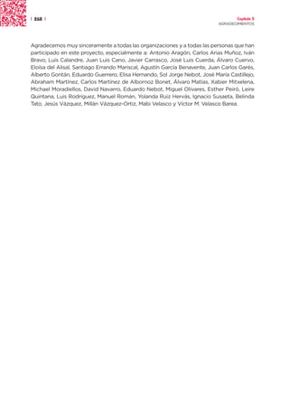 | 268 |                                                                            Capítulo 5
                                                                           AGRADECIMIENTOS




Agradecemos muy sinceramente a todas las organizaciones y a todas las personas que han
participado en este proyecto, especialmente a: Antonio Aragón, Carlos Arias Muñoz, Iván
Bravo, Luis Calandre, Juan Luis Cano, Javier Carrasco, José Luis Cuerda, Álvaro Cuervo,
Eloísa del Alisal, Santiago Errando Mariscal, Agustín García Benavente, Juan Carlos Garés,
Alberto Gontán, Eduardo Guerrero, Elisa Hernando, Sol Jorge Nebot, José María Castillejo,
Abraham Martínez, Carlos Martínez de Albornoz Bonet, Álvaro Matías, Xabier Mitxelena,
Michael Moradiellos, David Navarro, Eduardo Nebot, Miguel Olivares, Esther Peiró, Leire
Quintana, Luis Rodriguez, Manuel Román, Yolanda Ruiz Hervás, Ignacio Susaeta, Belinda
Tato, Jesús Vázquez, Millán Vázquez-Ortiz, Mabi Velasco y Víctor M. Velasco Barea.
 