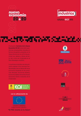 [
Sectores de la                          nuevas
nueva                                  industrias]
economía
                   20+20               www.eoi.es




El proyecto Sectores de la Nueva
Economía 20+20 desarrolla expe-
riencias empresariales basadas en
formas de gestión presentes en la
Nueva Economía con el fin de pro-
mover sus valores y claves de éxi-
to, tal y como se contempla en el
Plan Estratégico eoi2020.

Los primeros estudios de este pro-
yecto analizan cinco sectores fun-
damentales para el desarrollo de la
economía española en las próxi-
mas décadas: Economía Abierta,
Economía Digital, Economía Social,
Economía Verde e Industrias de la
Creatividad.



                        Escuela de
                        organización
      MINISTERIO
DE INDUSTRIA, TURISMO
     Y COMERCIO
                        industrial



        con la cofinanciación de
 