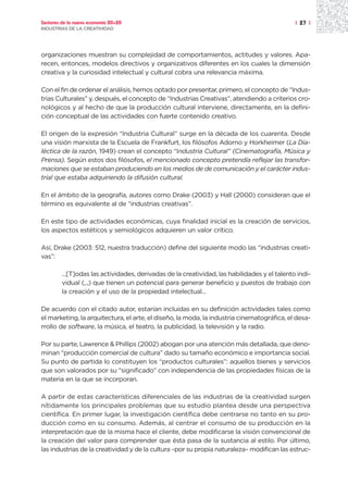 Sectores de la nueva economía 20+20                                                           | 27 |
INDUSTRIAS DE LA CREATIVIDAD




organizaciones muestran su complejidad de comportamientos, actitudes y valores. Apa-
recen, entonces, modelos directivos y organizativos diferentes en los cuales la dimensión
creativa y la curiosidad intelectual y cultural cobra una relevancia máxima.

Con el fin de ordenar el análisis, hemos optado por presentar, primero, el concepto de “Indus-
trias Culturales” y, después, el concepto de “Industrias Creativas”, atendiendo a criterios cro-
nológicos y al hecho de que la producción cultural interviene, directamente, en la defini-
ción conceptual de las actividades con fuerte contenido creativo.

El origen de la expresión “Industria Cultural” surge en la década de los cuarenta. Desde
una visión marxista de la Escuela de Frankfurt, los filósofos Adorno y Horkheimer (La Dia-
léctica de la razón, 1949) crean el concepto “Industria Cultural” (Cinematografía, Música y
Prensa). Según estos dos filósofos, el mencionado concepto pretendía reflejar las transfor-
maciones que se estaban produciendo en los medios de de comunicación y el carácter indus-
trial que estaba adquiriendo la difusión cultural.

En el ámbito de la geografía, autores como Drake (2003) y Hall (2000) consideran que el
término es equivalente al de “industrias creativas”.

En este tipo de actividades económicas, cuya finalidad inicial es la creación de servicios,
los aspectos estéticos y semiológicos adquieren un valor crítico.

Así, Drake (2003: 512, nuestra traducción) define del siguiente modo las “industrias creati-
vas”:

         ...[T]odas las actividades, derivadas de la creatividad, las habilidades y el talento indi-
         vidual (,.,) que tienen un potencial para generar beneficio y puestos de trabajo con
         la creación y el uso de la propiedad intelectual...

De acuerdo con el citado autor, estarían incluidas en su definición actividades tales como
el marketing, la arquitectura, el arte, el diseño, la moda, la industria cinematográfica, el desa-
rrollo de software, la música, el teatro, la publicidad, la televisión y la radio.

Por su parte, Lawrence & Phillips (2002) abogan por una atención más detallada, que deno-
minan “producción comercial de cultura” dado su tamaño económico e importancia social.
Su punto de partida lo constituyen los “productos culturales”: aquellos bienes y servicios
que son valorados por su “significado” con independencia de las propiedades físicas de la
materia en la que se incorporan.

A partir de estas características diferenciales de las industrias de la creatividad surgen
nítidamente los principales problemas que su estudio plantea desde una perspectiva
científica. En primer lugar, la investigación científica debe centrarse no tanto en su pro-
ducción como en su consumo. Además, al centrar el consumo de su producción en la
interpretación que de la misma hace el cliente, debe modificarse la visión convencional de
la creación del valor para comprender que ésta pasa de la sustancia al estilo. Por último,
las industrias de la creatividad y de la cultura –por su propia naturaleza– modifican las estruc-
 