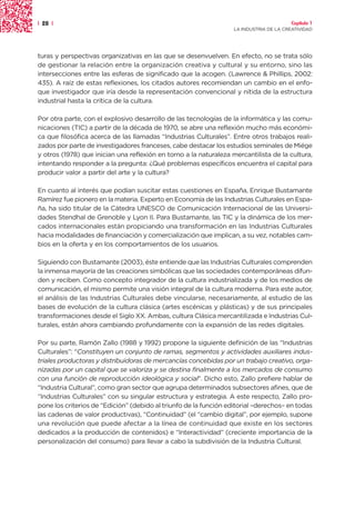 | 28 |                                                                                  Capítulo 1
                                                                   LA INDUSTRIA DE LA CREATIVIDAD




turas y perspectivas organizativas en las que se desenvuelven. En efecto, no se trata sólo
de gestionar la relación entre la organización creativa y cultural y su entorno, sino las
intersecciones entre las esferas de significado que la acogen. (Lawrence & Phillips, 2002:
435). A raíz de estas reflexiones, los citados autores recomiendan un cambio en el enfo-
que investigador que iría desde la representación convencional y nítida de la estructura
industrial hasta la crítica de la cultura.

Por otra parte, con el explosivo desarrollo de las tecnologías de la informática y las comu-
nicaciones (TIC) a partir de la década de 1970, se abre una reflexión mucho más económi-
ca que filosófica acerca de las llamadas “Industrias Culturales”. Entre otros trabajos reali-
zados por parte de investigadores franceses, cabe destacar los estudios seminales de Miége
y otros (1978) que inician una reflexión en torno a la naturaleza mercantilista de la cultura,
intentando responder a la pregunta: ¿Qué problemas específicos encuentra el capital para
producir valor a partir del arte y la cultura?

En cuanto al interés que podían suscitar estas cuestiones en España, Enrique Bustamante
Ramírez fue pionero en la materia. Experto en Economía de las Industrias Culturales en Espa-
ña, ha sido titular de la Cátedra UNESCO de Comunicación Internacional de las Universi-
dades Stendhal de Grenoble y Lyon II. Para Bustamante, las TIC y la dinámica de los mer-
cados internacionales están propiciando una transformación en las Industrias Culturales
hacia modalidades de financiación y comercialización que implican, a su vez, notables cam-
bios en la oferta y en los comportamientos de los usuarios.

Siguiendo con Bustamante (2003), éste entiende que las Industrias Culturales comprenden
la inmensa mayoría de las creaciones simbólicas que las sociedades contemporáneas difun-
den y reciben. Como concepto integrador de la cultura industrializada y de los medios de
comunicación, el mismo permite una visión integral de la cultura moderna. Para este autor,
el análisis de las Industrias Culturales debe vincularse, necesariamente, al estudio de las
bases de evolución de la cultura clásica (artes escénicas y plásticas) y de sus principales
transformaciones desde el Siglo XX. Ambas, cultura Clásica mercantilizada e Industrias Cul-
turales, están ahora cambiando profundamente con la expansión de las redes digitales.

Por su parte, Ramón Zallo (1988 y 1992) propone la siguiente definición de las “Industrias
Culturales”: “Constituyen un conjunto de ramas, segmentos y actividades auxiliares indus-
triales productoras y distribuidoras de mercancías concebidas por un trabajo creativo, orga-
nizadas por un capital que se valoriza y se destina finalmente a los mercados de consumo
con una función de reproducción ideológica y social”. Dicho esto, Zallo prefiere hablar de
“Industria Cultural”, como gran sector que agrupa determinados subsectores afines, que de
“Industrias Culturales” con su singular estructura y estrategia. A este respecto, Zallo pro-
pone los criterios de “Edición” (debido al triunfo de la función editorial –derechos– en todas
las cadenas de valor productivas), “Continuidad” (el “cambio digital”, por ejemplo, supone
una revolución que puede afectar a la línea de continuidad que existe en los sectores
dedicados a la producción de contenidos) e “Interactividad” (creciente importancia de la
personalización del consumo) para llevar a cabo la subdivisión de la Industria Cultural.
 