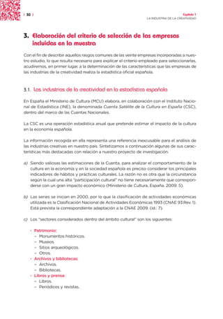 | 30 |                                                                                 Capítulo 1
                                                                  LA INDUSTRIA DE LA CREATIVIDAD




3. Elaboración del criterio de selección de las empresas
   incluidas en la muestra
Con el fin de describir aquellos rasgos comunes de las veinte empresas incorporadas a nues-
tro estudio, lo que resulta necesario para explicar el criterio empleado para seleccionarlas,
acudiremos, en primer lugar, a la determinación de las características que las empresas de
las industrias de la creatividad realiza la estadística oficial española.



3.1.     Las industrias de la creatividad en la estadística española

En España el Ministerio de Cultura (MCU) elabora, en colaboración con el Instituto Nacio-
nal de Estadística (INE), la denominada Cuenta Satélite de la Cultura en España (CSC),
dentro del marco de las Cuentas Nacionales.

La CSC es una operación estadística anual que pretende estimar el impacto de la cultura
en la economía española.

La información recogida en ella representa una referencia inexcusable para el análisis de
las industrias creativas en nuestro país. Sintetizamos a continuación algunas de sus carac-
terísticas más destacadas con relación a nuestro proyecto de investigación.

a) Siendo valiosas las estimaciones de la Cuenta, para analizar el comportamiento de la
   cultura en la economía y en la sociedad española es preciso considerar los principales
   indicadores de hábitos y prácticas culturales. La razón no es otra que la circunstancia
   según la cual una alta “participación cultural” no tiene necesariamente que correspon-
   derse con un gran impacto económico (Ministerio de Cultura, España. 2009: 5).

b) Las series se inician en 2000, por lo que la clasificación de actividades económicas
   utilizada es la Clasificación Nacional de Actividades Económicas 1993 (CNAE 93.Rev. 1).
   Está prevista la correspondiente adaptación a la CNAE 2009. (id.: 7).

c) Los “sectores considerados dentro del ámbito cultural” son los siguientes:

    · Patrimonio:
      – Monumentos históricos.
      – Museos.
      – Sitios arqueológicos.
      – Otros.
    · Archivos y bibliotecas:
      – Archivos.
      – Bibliotecas.
    · Libros y prensa:
      – Libros.
      – Periódicos y revistas.
 