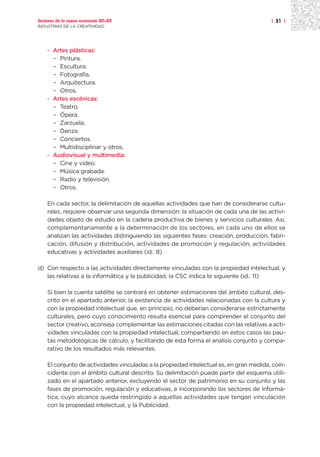 Sectores de la nueva economía 20+20                                                     | 31 |
INDUSTRIAS DE LA CREATIVIDAD




    · Artes plásticas:
      – Pintura.
      – Escultura.
      – Fotografía.
      – Arquitectura.
      – Otros.
    · Artes escénicas:
      – Teatro.
      – Ópera.
      – Zarzuela.
      – Danza.
      – Conciertos.
      – Multidisciplinar y otros.
    · Audiovisual y multimedia:
      – Cine y vídeo.
      – Música grabada.
      – Radio y televisión.
      – Otros.

    En cada sector, la delimitación de aquellas actividades que han de considerarse cultu-
    rales, requiere observar una segunda dimensión: la situación de cada una de las activi-
    dades objeto de estudio en la cadena productiva de bienes y servicios culturales. Así,
    complementariamente a la determinación de los sectores, en cada uno de ellos se
    analizan las actividades distinguiendo las siguientes fases: creación, producción, fabri-
    cación, difusión y distribución, actividades de promoción y regulación, actividades
    educativas y actividades auxiliares (id.: 8).

d) Con respecto a las actividades directamente vinculadas con la propiedad intelectual, y
   las relativas a la informática y la publicidad, la CSC indica lo siguiente (id.: 11):

    Si bien la cuenta satélite se centrará en obtener estimaciones del ámbito cultural, des-
    crito en el apartado anterior, la existencia de actividades relacionadas con la cultura y
    con la propiedad intelectual que, en principio, no deberían considerarse estrictamente
    culturales, pero cuyo conocimiento resulta esencial para comprender el conjunto del
    sector creativo, aconseja complementar las estimaciones citadas con las relativas a acti-
    vidades vinculadas con la propiedad intelectual, compartiendo en estos casos las pau-
    tas metodológicas de cálculo, y facilitando de esta forma el análisis conjunto y compa-
    rativo de los resultados más relevantes.

    El conjunto de actividades vinculadas a la propiedad intelectual es, en gran medida, coin-
    cidente con el ámbito cultural descrito. Su delimitación puede partir del esquema utili-
    zado en el apartado anterior, excluyendo el sector de patrimonio en su conjunto y las
    fases de promoción, regulación y educativas, e incorporando los sectores de Informá-
    tica, cuyo alcance queda restringido a aquellas actividades que tengan vinculación
    con la propiedad intelectual, y la Publicidad.
 