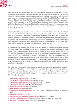 | 34 |                                                                                Capítulo 1
                                                                 LA INDUSTRIA DE LA CREATIVIDAD




Además, se ha procurado cubrir un espacio geográfico suficientemente amplio. La con-
centración geográfica de muchas empresas y las dificultades que aparecen a la hora de
contactar con las mismas nos han condicionado esta elección, pero, aún así, hemos logra-
do analizar empresas de varias comunidades autónomas: Cataluña (Estudio Mariscal, Sones),
Navarra (S21sec), País Vasco (Panda Security, Saski Baskonia), Extremadura (Agencia Audio-
visual Freak), Andalucía (Área de Trabajo), Comunidad Valenciana (Arden Producciones),
y Madrid (Ecosistema Urbano, La Fábrica, Gomaespuma, Muñecos Animados, José Luis
Cuerda, Susaeta Ediciones, Celda Media, Ilustrarte, davidelfin, Real Madrid, La Despensa,
Zinkia Entertainment).

La elección de las empresas ha buscado también abarcar la mayor diversidad posible en
cuanto a tamaño (número de empleados), nivel de facturación y tiempo de actividad.
Esto ha contribuido a potenciar la heterogeneidad de la muestra, y nos ha permitido
abordar el sector de forma más completa. Por tanto, encontramos en nuestra muestra orga-
nizaciones con centenares de empleados y facturación del orden de cientos de millones
de euros junto a otras con uno o dos empleados que, por encontrarse en una etapa inci-
piente de su desarrollo, facturan unos pocos miles de euros al año.

El orden en el que aparecen las empresas en este trabajo se basa en el factor de diferen-
ciación que hemos considerado más aclarador para el lector: el sector de actividad. Para
ello, nos hemos apoyado en la clasificación que establece el documento DCMS Reino Uni-
do, aunque con algunas modificaciones. Dadas las reflexiones realizadas en esta introduc-
ción, hemos optado por incluir al subsector del deporte y fusionar los subsectores de
software interactivo de entretenimiento con software genérico. En este último caso, el moti-
vo viene dado por la estructura del Proyecto 20+20, en el cual se incluye otra muestra de
empresas que operan en el sector de la Economía Digital, lo que podría dar lugar a sola-
pamientos indeseados.

Por todo ello, y teniendo en cuenta que la mayoría de estas organizaciones no son fácil-
mente clasificables (principalmente porque o bien se dedican a actividades que pertene-
cen a varios de los sectores, o bien no terminan de encajar perfectamente en ninguno de
los considerados), hemos utilizado la siguiente muestra por subsectores dentro de las Indus-
trias de la Creatividad:

·   Publicidad (1 organización): La Despensa
·   Arquitectura (1 organización): Ecosistema Urbano
·   Arte, antigüedades, patrimonio (1 organización): La Fábrica
·   Artesanías (1 organización): Muñecos Animados
·   Diseño (1 organización): Estudio Mariscal
·   Moda (1 organización): davidelfin
·   Cine y vídeo (3 organizaciones): José Luis Cuerda, Celda Media, Agencia Audiovisual
    Freak
·   Música (1 organización): Sones
·   Artes escénicas y actuación (1 organización): Arden Producciones
·   Edición (3 organizaciones): Susaeta Ediciones, Ilustrarte, Área de Trabajo (g+c)
·   Software (2 organizaciones): S21sec, Panda Security
 