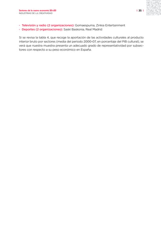Sectores de la nueva economía 20+20                                                  | 35 |
INDUSTRIAS DE LA CREATIVIDAD




· Televisión y radio (2 organizaciones): Gomaespuma, Zinkia Entertainment
· Deportes (2 organizaciones): Saski Baskonia, Real Madrid

Si se revisa la tabla 4, que recoge la aportación de las actividades culturales al producto
interior bruto por sectores (media del periodo 2000-07, en porcentaje del PIB cultural), se
verá que nuestra muestra presenta un adecuado grado de representatividad por subsec-
tores con respecto a su peso económico en España.
 