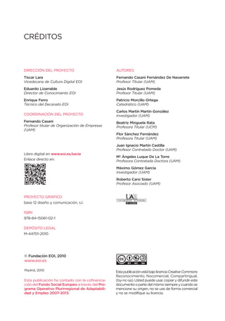 CRÉDITOS



DIRECCIÓN DEL PROYECTO                            AUTORES
Tíscar Lara                                       Fernando Casani Fernández De Navarrete
Vicedecana de Cultura Digital EOI                 Profesor Titular (UAM)
Eduardo Lizarralde                                Jesús Rodríguez Pomeda
Director de Conocimiento EOI                      Profesor Titular (UAM)
Enrique Ferro                                     Patricio Morcillo Ortega
Técnico del Decanato EOI                          Catedrático (UAM)
                                                  Carlos Martín Martín González
COORDINACIÓN DEL PROYECTO                         Investigador (UAM)
Fernando Casani                                   Beatriz Minguela Rata
Profesor titular de Organización de Empresas      Profesora Titular (UCM)
(UAM)
                                                  Flor Sánchez Fernández
                                                  Profesora Titular (UAM)
                                                  Juan Ignacio Martín Castilla
                                                  Profesor Contratado Doctor (UAM)
Libro digital en www.eoi.es/savia
                                                  Mª Ángeles Luque De La Torre
Enlace directo en:                                Profesora Contratada Doctora (UAM)
                                                  Máximo Gómez García
                                                  Investigador (UAM)
                                                  Roberto Carsi Sister
                                                  Profesor Asociado (UAM)


PROYECTO GRÁFICO
base 12 diseño y comunicación, s.l.

ISBN
978-84-15061-02-1

DEPÓSITO LEGAL
M-44701-2010



                                                  Esta obra está bajo la licencia Reconocimiento-
© Fundación EOI, 2010                             NoComercial-SinObraDerivada 3.0 España de
www.eoi.es                                        Creative Commons. Se permite la reproducción,
                                                  distribución y comunicación pública siempre y
                                                  cuando se cite el autor de la obra y el titular de
Madrid, 2010                                      los derechos (EOI Escuela de Negocios) y no
                                                  se haga un uso comercial. No se puede trans-
Esta publicación ha contado con la cofinancia-    formar esta obra para crear obras derivadas. La
ción del Fondo Social Europeo a través del Pro-   licencia completa se puede consultar en:
grama Operativo Plurirregional de Adaptabili-     http://creativecommons.org/licenses/by-nc-
dad y Empleo 2007-2013.                           nd/3.0/es/deed.es
 