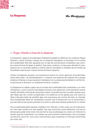 | 38 |                                                                                              Capítulo 2
                                                                                  EXPERIENCIAS EMPRESARIALES




La Despensa




1.   Origen, filosofía e hitos de La despensa

La Despensa1, agencia de publicidad madrileña fundada en 2003 por los creativos Miguel
Olivares y Javier Carrasco, resulta ser un proyecto transgresor e innovador en el mundo
de la publicidad. Para ello, apuestan por un tipo de comunicación rompedora, que conci-
be nuevas formas de llegar al público. Para estos creativos, la clave para afrontar la com-
petencia en un escenario global e incierto está en amoldarse y olvidarse de los límites de
la profesión para buscar nuevas formas de hacer negocios.

Ambos fundadores poseían una experiencia previa en varias agencias de publicidad.
Como ellos dicen, “se autodespidieron” e iniciaron una aventura de creación de su propia
empresa. Empresa a la que quisieron impregnar con su propia personalidad no conformis-
ta que busca la diversión, un ambiente humano y creativo.

La Despensa ha sabido captar que el mundo de la publicidad está cambiando a un ritmo
vertiginoso, y que el avance tecnológico provoca que aparezcan continuamente nuevos
medios, formatos y formas de comunicar y hacer. Las audiencias hoy no están cautivas, pue-
den elegir qué ver y evitar la publicidad. A la audiencia no les agrada que una marca se
dirija a ella para tratar de venderle algo, sino que busca, por encima de todo, un mensaje.
Hoy la publicidad debe ser rompedora y buscar más la interacción con el consumidor y
que sea éste el que quiera acercarse a la marca y ésta esté siempre presente en su mente.

Hoy la publicidad debe explorar múltiples vías: Internet y móvil, junto con las tradiciona-
les. Hoy todo cambia con más rapidez. Hay que comunicar cosas diferentes a las de los
demás para poder tener éxito. De esta forma, hoy la estrategia sin contar con Internet no
resulta igual de impactante. Los medios de comunicación tradicionales, hoy no pueden
constituirse como fin, sino como instrumentos para amplificar el mensaje transmitido
por otras vías.


1
    Entrevista realizada a D. Miguel Olivares y D. Javier Carrasco el 20 de mayo de 2010.
 