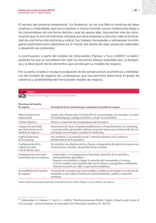 Sectores de la nueva economía 20+20                                                                        | 41 |
INDUSTRIAS DE LA CREATIVIDAD




El secreto del proyecto empresarial “La Despensa” es ser una fábrica continua de ideas
creativas y originalidad, que busca explorar e incluso inventar nuevos medios para llegar a
los consumidores de una forma distinta y que les aporte algo. Aprovechan vías de comu-
nicación que no son normalmente utilizadas por otras empresas y procuran calar en la socie-
dad de una forma más profunda y radical. Sus trabajos transgreden y sobrepasan la endo-
gamia publicitaria para adentrarse en el mundo del diseño de ropa, proyectos editoriales
o desarrollo de contenidos.

A continuación, a partir del modelo de Osterwalder, Pigneur y Tucci (2005)3, la tabla 1
presenta las que se consideran han sido las elecciones básicas realizadas por La Despen-
sa y la descripción de los elementos que constituyen su modelo de negocio.

Por su parte, la tabla 2 recoge la evaluación de las consecuencias económicas y estratégi-
cas del modelo de negocio de La Despensa, que nos permitirá determinar el grado de
solvencia y sostenibilidad del mencionado modelo de negocio.



        TABLA 1

        Modelo de negocio de La Despensa

Elecciones del modelo
de negocio                       Descripción de los elementos que constituyen el modelo de negocio


Metas del proyecto               Apoyo a los clientes para el desarrollo de una estrategia, un concepto o un plan
empresarial                      de marketing que consiga movilizar y atraer al consumidor.
Cliente objetivo                 Marcas y captación de consumidores para la marca.
Campos de actividad              Generación de ideas, campañas publicitarias y el asesoramiento en marketing
que intervienen en el            y comunicación, aportando a clientes (marcas) apoyo para el desarrollo de una
modelo de negocio                estrategia, un concepto o un plan de marketing.
Capital relacional               Sus creativos, y la conexión social –estrecha relación con la cultura y
de la empresa                    problemáticas de la sociedad–.
Configuración de la              En estrecha vinculación con los clientes e integración de todos los creativos en
cadena de valor                  el proceso de creación y desarrollo de las acciones.
o de la red de valor
Competencias esenciales    · Sorprender y ser transgresores, buscando captación de la atención y
controladas por la empresa   entretenimiento del público
                           · Impacto en el público, y lograr la atención del consumidor a la marca.
                           · Usar los medios como amplificador de los efectos conseguidos combinando
                             Internet acciones en calle y repercusión mediática.
Sostenibilidad del modelo        Creación de conceptos que sean estables y sólidos en el tiempo en su forma de
de negocio                       transmitir y una cultura interna de experimentación, cambio y mutación
                                 continua.

Fuente: Elaboración propia aplicando el Modelo de Osterwalder, Pigneur y Tucci (2005) a la empresa.




3 Osterwalder A., Pigneur Y., Tucci C.L., (2005), “Clarifying Business Models: Origins, Present, and Future of

the Concept”, Communications of Association for Information Systems, 15: 751-775.
 