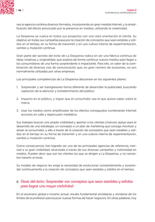 | 46 |                                                                               Capítulo 2
                                                                   EXPERIENCIAS EMPRESARIALES




nes la agencia combina diversos formatos, incorporando en gran medida Internet, y la ampli-
ficación del efecto provocado por la presencia en medios, utilizando la creatividad.

La Despensa se vuelca en todos sus proyectos con una clara orientación al cliente. Su
objetivo en todas sus campañas pasa por la creación de conceptos que sean estables y sóli-
dos en el tiempo, en su forma de transmitir y en una cultura interna de experimentación,
cambio y mutación continua.

Gran parte del secreto del éxito de La Despensa radica en ser una fábrica continua de
ideas creativas y originalidad, que explora de forma continua nuevos medios para llegar a
los consumidores de una forma sorprendente e impactante. Para ello, se valen de la com-
binación de diversas vías de comunicación que, en gran número de ocasiones, no son
normalmente utilizadas por otras empresas.

Las principales competencias de La Despensa descansan en los siguientes pilares:

1.   Sorprender y ser transgresores forma diferente de desarrollar la publicidad, buscando
     captación de la atención y entretenimiento del público

2. Impacto en el público, y lograr que el consumidor sea el que quiera saber sobre la
   marca.

3. Usar los medios como amplificador de los efectos conseguidos combinando Internet
   acciones en calle y repercusión mediática

Sus trabajos buscan una amplia visibilidad y aportar a los clientes (marcas) apoyo para el
desarrollo de una estrategia, un concepto o un plan de marketing que consiga movilizar y
atraer al consumidor, y ello a través de la creación de conceptos que sean estables y sóli-
dos en el tiempo en su forma de transmitir y en una cultura interna de experimentación,
cambio y mutación continua.

Como consecuencia, han logrado ser una de las principales agencias de referencia, mer-
ced a su gran visibilidad, alcanzada a través de sus diversas campañas y notoriedad en
medios. Pueden decir que son los clientes los que se dirigen a La Despensa, y no necesi-
tan hacerlo al revés.

Su modelo de negocio les exige la necesidad de evolucionar constantemente y sorpren-
der continuamente y la creación de conceptos que sean estables y sólidos en el tiempo.



6.   Clave del éxito: Sorprender con conceptos que sean estables y sólidos
     para lograr una mayor visibilidad
En el escenario global e incierto actual, resulta fundamental amoldarse y olvidarse de los
límites de la profesión para buscar nuevas formas de hacer negocios. En otras palabras, hoy
 