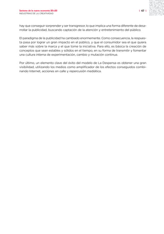 Sectores de la nueva economía 20+20                                                  | 47 |
INDUSTRIAS DE LA CREATIVIDAD




hay que conseguir sorprender y ser transgresor, lo que implica una forma diferente de desa-
rrollar la publicidad, buscando captación de la atención y entretenimiento del público.

El paradigma de la publicidad ha cambiado enormemente. Como consecuencia, la respues-
ta pasa por lograr un gran impacto en el público, y que el consumidor sea el que quiera
saber más sobre la marca y el que tome la iniciativa. Para ello, es básica la creación de
conceptos que sean estables y sólidos en el tiempo, en su forma de transmitir y fomentar
una cultura interna de experimentación, cambio y mutación continua.

Por último, un elemento clave del éxito del modelo de La Despensa es obtener una gran
visibilidad, utilizando los medios como amplificador de los efectos conseguidos combi-
nando Internet, acciones en calle y repercusión mediática.
 