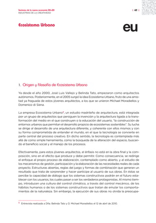 Sectores de la nueva economía 20+20                                                              | 49 |
INDUSTRIAS DE LA CREATIVIDAD




Ecosistema Urbano




1.    Origen y filosofía de Ecosistema Urbano

Ya desde el año 2000, José Luis Vallejo y Belinda Tato, empezaron como arquitectos
autónomos. Posteriormente, en el 2005 surgió la idea Ecosistema Urbano, fruto de una amis-
tad ya fraguada de estos jóvenes arquitectos, a los que se unieron Michael Moradiellos y
Domenico di Siena.

La empresa Ecosistema Urbano5, un estudio madrileño de arquitectura, está integrada
por un grupo de arquitectos que persiguen la invención y la arquitectura ligada a la trans-
formación del medio en el que construyen o la educación del usuario, “la construcción de
entornos urbanos que permitan el desarrollo propicio de ecosistemas sostenibles”. Su lucha
se dirige al desarrollo de una arquitectura diferente, y coherente con ellos mismos y con
su forma comprometida de entender el mundo, en el que la tecnología se convierte en
parte central del proceso creativo. En dicho sentido, la tecnología es contemplada más
allá de como simple herramienta, como la búsqueda de la alteración del espacio, buscan-
do el beneficio social y el manejo de los procesos.

Efectivamente, para estos jóvenes arquitectos, el énfasis no está en la obra final y la com-
posición, sino en el efecto que produce y debe permitir. Como consecuencia, se redirige
el enfoque al propio proceso de elaboración, contemplado como abierto, y al estudio de
los mecanismos de gestión, participación y la elaboración de las necesidades reales de cada
proyecto. Estructuras abiertas, reglas del juego y formas de combinación que generan un
resultado que trata de sorprender y hacer partícipe al usuario de sus obras. En éstas se
percibe la capacidad de diálogo que los sistemas constructivos podrán en el futuro esta-
blecer con los usuarios, los cuales pasan a ser los verdaderos protagonistas. Al mismo tiem-
po, introducen una cultura del control climático, a través del control mecánico, de los
hábitos humanos o de los sistemas constructivos que tratan de emular los comporta-
mientos de la naturaleza. Sin embargo, la ejecución de sus obras no olvida la preocupa-


5
     Entrevista realizada a Dña. Belinda Tato y D. Michael Moradiellos el 12 de abril de 2010.
 