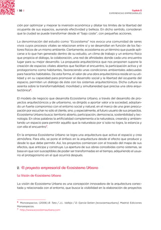 | 50 |                                                                                       Capítulo 2
                                                                          EXPERIENCIAS EMPRESARIALES




ción por optimizar y mejorar la inversión económica y dilatar los límites de la libertad del
ocupante de sus espacios, aunando efectividad y belleza. En dicho sentido, consideran
que la ciudad se puede transformar desde el “bajo coste”, con pequeñas acciones.

La denominación del estudio como “Ecosistema” nos evoca una comunidad de seres
vivos cuyos procesos vitales se relacionan entre sí y se desarrollan en función de los fac-
tores físicos de un mismo ambiente. Ciertamente, ecosistema es un término que puede apli-
carse a lo que han generado dentro de su estudio, un clima de trabajo y un entorno físico
que propicia el diálogo, la colaboración, una red de afinidades donde cada uno encuentra
lugar para su mejor desarrollo. La propuesta arquitectónica que nos proponen supone la
creación de espacios vitales abiertos que facilitan el encuentro, la participación activa y el
protagonismo como habitantes, favoreciendo unas condiciones ambientales adecuadas
para hacerlos habitables. De esta forma, el valor de una obra arquitectónica reside en su uti-
lidad y en su capacidad para promover el desarrollo social y la libertad del ocupante del
espacio, permiten un diálogo de éste con los sistemas arquitectónicos. Dicha cultura se
asienta sobre la transformabilidad, movilidad y simultaneidad que precisa una obra arqui-
tectónica6.

El modelo de negocio que desarrolla Ecosistema Urbano, a través del desarrollo de pro-
yectos arquitectónicos y de urbanismo, va dirigido a aportar valor a la sociedad, adoptan-
do un fuerte compromiso con el entorno social y natural, en el marco de una gran preocu-
pación por escuchar no sólo al cliente, sino, y especialmente, al futuro usuario de sus proyectos.
Ecosistema Urbano busca: territorio abierto, participación, democracia, sostenibilidad y tec-
nología. En otras palabras la artificialidad complementa a la naturaleza, creando y ambien-
tando un espacio para permitir aquéllo que la naturaleza por sí sola no logra, la estancia y
con ella el encuentro7.

En la empresa Ecosistema Urbano se logra una arquitectura que activa el espacio y crea
atmósfera. Para ello, se pone el énfasis en la arquitectura desde el efecto que produce y
desde lo que debe permitir. Así, los proyectos comienzan con el trazado del mapa de sus
efectos, que anticipa y construye. La apertura de sus obras concebidas como sistemas, se
basa en que son susceptibles de poder ser transformadas en el tiempo, adquiriendo el usua-
rio el protagonismo en el qué ocurrirá después.



2.   El proyecto empresarial de Ecosistema Urbano
La Visión de Ecosistema Urbano

La visión de Ecosistema Urbano es una concepción innovadora de la arquitectura conec-
tada y relacionada con el entorno, que busca la visibilidad en la elaboración de proyectos



6
  Monoespacios. (2006) B. Tato / J.L. Vallejo / D. García-Setien [ecosisemaurbano]. Madrid: Ediciones
Monoespacios.
7 http://www.ecosistemaurbano.com
 