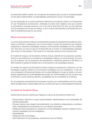 Sectores de la nueva economía 20+20                                                     | 51 |
INDUSTRIAS DE LA CREATIVIDAD




de desarrollo público desde una concepción de espacios para uso de la sociedad basada
en tres ejes fundamentales: la sostenibilidad, participación social y la tecnología.

En esa búsqueda de un posicionamiento diferencial, Ecosistema Urbano no fundamenta
en una “Arquitectura Constructiva”, orientada a la obra como objetivo, sino que sustenta
su prioridad en el propio proceso y en el uso de la obra final. Por ello, es muy selectiva
con los proyectos en los que se implica, y en su marca está presente una filosofía de con-
cebir la arquitectura para su uso social.


Misión de Ecosistema Urbano

La misión de Ecosistema Urbano es el desarrollo de espacios arquitectónicos públicos orien-
tados al disfrute e integración con la comunidad, a través de proyectos que integren
arquitectura, urbanismo, estrategias urbanas y comunicación estratégica con los ciudada-
nos. Para ello, son tres los ejes en el desarrollo de su misión: la sostenibilidad, participa-
ción social y la tecnología. Y ello, tanto en el mercado nacional como internacional.

El modelo de negocio de Ecosistema Urbano incluye, además de los proyectos arquitec-
tónicos y de urbanismo, la consultoría en estrategias urbanas y la comunicación. En cuan-
to a los ingresos, hoy los proyectos de arquitectura y urbanismo generan el 40-45%; y el
60% restante se genera el ámbito de la comunicación y las estrategias urbanas.

El modelo de negocio de Ecosistema Urbano integra la arquitectura, urbanismo, con las
estrategias urbanas, desde la comunicación estratégica con los ciudadanos. Y ello con
una concepción intrínseca del tiempo con la sostenibilidad, en la que se dotan a los pro-
yectos arquitectónicos de flexibilidad para poder ser transformados por los usuarios que
lo disfruten y, como sistemas abiertos, susceptibles de ser cambiados en el tiempo.

En sus proyectos arquitectónicos los propios usuarios son contemplados como los verda-
deros protagonistas y responsables del uso y la dirección que sus obras adquieren después.


Los Valores de Ecosistema Urbano

Podría decirse que los valores que integran la cultura de Ecosistema Urbano son:

· Proactividad y atención a nuevas oportunidades, adelantándose a las necesidades de
  clientes potenciales.
· Proceso creativo que integra horizontalmente a los distintos colaboradores y profesio-
  nales, integrándose en el proyecto con una relación igual-igual.
· Integración de la arquitectura y urbanismo, con las estrategias urbanas y desde la comu-
  nicación estratégica con los ciudadanos.
· Sostenibilidad.
· Integración de la tecnología.
· Alta implicación en los proyectos, compromiso con los clientes.
 