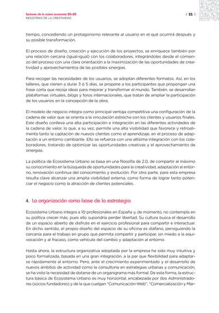 Sectores de la nueva economía 20+20                                                    | 55 |
INDUSTRIAS DE LA CREATIVIDAD




tiempo, concediendo un protagonismo relevante al usuario en el qué ocurrirá después y
su posible transformación.

El proceso de diseño, creación y ejecución de los proyectos, se enriquece también por
una relación cercana (igual-igual) con los colaboradores, integrándoles desde el comien-
zo del proceso con una clara orientación a la maximización de las oportunidades de crea-
tividad y aprovechamientos de las posibles sinergias.

Para recoger las necesidades de los usuarios, se adoptan diferentes formatos. Así, en los
talleres, que vienen a durar 3 ó 5 días, se propone a los participantes que propongan una
frase corta que recoja ideas para mejorar y transformar el mundo. También, se desarrollan
plataformas virtuales, blogs y foros internacionales, que tratan de ampliar la participación
de los usuarios en la concepción de la obra.

El modelo de negocio integra como principal ventaja competitiva una configuración de la
cadena de valor que se orienta a la vinculación estrecha con los clientes y usuarios finales.
Este diseño conlleva una alta participación e integración en las diferentes actividades de
la cadena de valor, lo que, a su vez, permite una alta visibilidad que favorece y retroali-
menta tanto la captación de nuevos clientes como el aprendizaje, en el proceso de adap-
tación a un entorno cambiante. Ello se refuerza con una altísima integración con los cola-
boradores, tratando de optimizar las oportunidades creativas y el aprovechamiento de
sinergias.

La política de Ecosistema Urbano se basa en una filosofía de 2.0, de compartir al máximo
su conocimiento en la búsqueda de oportunidades para la creatividad, adaptación al entor-
no, renovación continua del conocimiento y evolución. Por otra parte, para esta empresa
resulta clave alcanzar una amplia visibilidad externa, como forma de lograr tanto poten-
ciar el negocio como la atracción de clientes potenciales.



4.   La organización como base de la estrategia
Ecosistema Urbano integra a 10 profesionales en España y, de momento, no contempla en
su política crecer más, pues ello supondría perder libertad. Su cultura busca el desarrollo
de un espacio abierto de disfrute en el ejercicio profesional para compartir e interactuar.
En dicho sentido, el propio diseño del espacio de su oficina es diáfano, persiguiendo la
cercanía para el trabajo en grupo que permita compartir y participar, sin miedo a la equi-
vocación y al fracaso, como vehículo del cambio y adaptación al entorno.

Hasta ahora, la estructura organizativa adoptada por la empresa ha sido muy intuitiva y
poco formalizada, basada en una gran integración, a la par que flexibilidad para adaptar-
se rápidamente al entorno. Pero, ante el crecimiento experimentado y el desarrollo de
nuevos ámbitos de actividad como la consultoría en estrategias urbanas y comunicación,
se ha visto la necesidad de dotarse de un organigrama más formal. De esta forma, la estruc-
tura básica de Ecosistema Urbano es muy horizontal, encabezada por dos Administrado-
res (socios fundadores) y de la que cuelgan “Comunicación-Web”, “Comercialización y Mar-
 