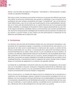 | 56 |                                                                                Capítulo 2
                                                                    EXPERIENCIAS EMPRESARIALES




keting” y las tres áreas de negocio (“Proyectos”, “Consultoría” y “Comunicación”), eviden-
ciando sus apuestas estratégicas.

Del mismo modo, la empresa se encuentra inmersa en un proceso de reflexión que le per-
mita definir las próximas orientaciones que guiarán su estrategia, y que se basarán en la
explotación de unas ventajas competitivas de origen “competencial”, que se han demos-
trado diferenciales y que no son otras que la participación social, sostenibilidad y tecnolo-
gía, en el marco del aprovechamiento de un capital relacional que le ha proporcionado
amplia visibilidad. La estrategia de Ecosistema Urbano seguirá desarrollando sus tres líne-
as de negocio (proyectos, estrategia urbana y comunicación), que resultan complementa-
rias. Asimismo, la aproximación estratégica de la empresa será una estrecha vinculación con
los clientes y usuarios finales, lo que implica una alta participación e integración en las
diferentes actividades de la cadena de valor.



5.   Conclusiones

Los factores clave de éxito de Ecosistema Urbano son una concepción innovadora y van-
guardista de la arquitectura ligada y conectada a la transformación del entorno y a la
aportación de valor social, la participación e implicación del usuario, el análisis de los
efectos pretendidos por sus obras, y la búsqueda de la aplicación tecnológica para la
transformabilidad de sus obras. Estas últimas no son concebidas de forma estática. Al
contrario, son abiertas, experimentan evolución con el entorno y las necesidades de la socie-
dad, pudiendo ser transformados por los usuarios, dando protagonismo a éstos en la
obra final, y buscando una amplia visibilidad en el ámbito de proyectos de uso público. Dicha
visibilidad favorece y retroalimenta tanto la captación de nuevos clientes como el apren-
dizaje, en el proceso de adaptación a un entorno con grandes cambios.

La fuente de su creatividad e innovación mana de una cultura transgresora y de la cone-
xión con la sociedad, la intuición, evolución e integración estrecha de los diferentes cola-
boradores, clientes y usuarios. A su vez, Ecosistema Urbano se dota de una estructura orga-
nizativa eminentemente horizontal, flexible e integradora.

Como consecuencia, su modelo de negocio busca la integración de la arquitectura y
urbanismo, con las estrategias urbanas y desde la comunicación estratégica con los ciu-
dadanos. Con una concepción intrínseca del tiempo con la sostenibilidad, en la que se dotan
a los proyectos arquitectónicos de flexibilidad para poder ser transformados por los usua-
rios que lo disfruten, y, como sistemas abiertos, susceptibles de ser cambiados en el tiem-
po, y dando por ello un alto protagonismo a los que serán sus usuarios.
 