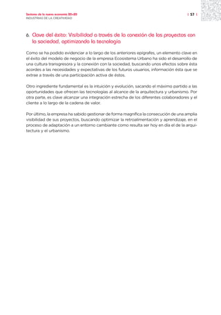 Sectores de la nueva economía 20+20                                                  | 57 |
INDUSTRIAS DE LA CREATIVIDAD




6.   Clave del éxito: Visibilidad a través de la conexión de los proyectos con
     la sociedad, optimizando la tecnología
Como se ha podido evidenciar a lo largo de los anteriores epígrafes, un elemento clave en
el éxito del modelo de negocio de la empresa Ecosistema Urbano ha sido el desarrollo de
una cultura transgresora y la conexión con la sociedad, buscando unos efectos sobre ésta
acordes a las necesidades y expectativas de los futuros usuarios, información ésta que se
extrae a través de una participación activa de éstos.

Otro ingrediente fundamental es la intuición y evolución, sacando el máximo partido a las
oportunidades que ofrecen las tecnologías al alcance de la arquitectura y urbanismo. Por
otra parte, es clave alcanzar una integración estrecha de los diferentes colaboradores y el
cliente a lo largo de la cadena de valor.

Por último, la empresa ha sabido gestionar de forma magnífica la consecución de una amplia
visibilidad de sus proyectos, buscando optimizar la retroalimentación y aprendizaje, en el
proceso de adaptación a un entorno cambiante como resulta ser hoy en día el de la arqui-
tectura y el urbanismo.
 