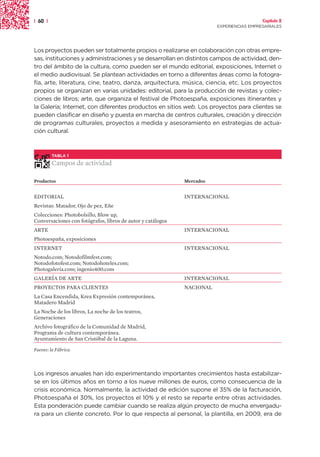| 60 |                                                                                    Capítulo 2
                                                                        EXPERIENCIAS EMPRESARIALES




Los proyectos pueden ser totalmente propios o realizarse en colaboración con otras empre-
sas, instituciones y administraciones y se desarrollan en distintos campos de actividad, den-
tro del ámbito de la cultura, como pueden ser el mundo editorial, exposiciones, Internet o
el medio audiovisual. Se plantean actividades en torno a diferentes áreas como la fotogra-
fía, arte, literatura, cine, teatro, danza, arquitectura, música, ciencia, etc. Los proyectos
propios se organizan en varias unidades: editorial, para la producción de revistas y colec-
ciones de libros; arte, que organiza el festival de Photoespaña, exposiciones itinerantes y
la Galería; Internet, con diferentes productos en sitios web. Los proyectos para clientes se
pueden clasificar en diseño y puesta en marcha de centros culturales, creación y dirección
de programas culturales, proyectos a medida y asesoramiento en estrategias de actua-
ción cultural.



         TABLA 1

         Campos de actividad

Productos                                                    Mercados


EDITORIAL                                                    INTERNACIONAL
Revistas: Matador, Ojo de pez, Eñe
Colecciones: Photobolsillo, Blow up,
Conversaciones con fotógrafos, libros de autor y catálogos
ARTE                                                         INTERNACIONAL
Photoespaña, exposiciones
INTERNET                                                     INTERNACIONAL
Notodo.com; Notodofilmfest.com;
Notodofotofest.com; Notodohoteles.com;
Photogalería.com; ingenio400.com
GALERÍA DE ARTE                                              INTERNACIONAL
PROYECTOS PARA CLIENTES                                      NACIONAL
La Casa Encendida, Krea Expresión contemporánea,
Matadero Madrid
La Noche de los libros, La noche de los teatros,
Generaciones
Archivo fotográfico de la Comunidad de Madrid,
Programa de cultura contemporánea.
Ayuntamiento de San Cristóbal de la Laguna.
Fuente: la Fábrica.




Los ingresos anuales han ido experimentando importantes crecimientos hasta estabilizar-
se en los últimos años en torno a los nueve millones de euros, como consecuencia de la
crisis económica. Normalmente, la actividad de edición supone el 35% de la facturación,
Photoespaña el 30%, los proyectos el 10% y el resto se reparte entre otras actividades.
Esta ponderación puede cambiar cuando se realiza algún proyecto de mucha envergadu-
ra para un cliente concreto. Por lo que respecta al personal, la plantilla, en 2009, era de
 