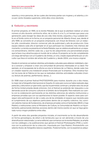 Sectores de la nueva economía 20+20                                                     | 61 |
INDUSTRIAS DE LA CREATIVIDAD




sesenta y cinco personas, de las cuales dos terceras partes son mujeres y el setenta y cin-
co por ciento titulados superiores, entre ellos cinco doctores.



2.   Evolución y crecimiento

El primer proyecto, en 1995, es la revista Matador, de la que se plantean realizar un único
número al año durante veintiocho años, de la letra A a la Z y el tiempo que pasa una
generación, para recoger las ideas de una vida. Esta revista, exquisita y muy cuidada tan-
to en el fondo como en la forma, es un proyecto personal de Alberto Anaut, que, desde el
año 1999, se convierte en un proyecto empresarial, con Anaut de Director, con un redac-
tor jefe, coordinador, director comercial, jefe de publicidad y jefe de producción. Este
equipo elabora cada año el ejemplar en el que participan los creadores más intensos del
momento. La revista se presenta en la fiesta Matador, que se celebra anualmente en un espa-
cio extraordinario, distinto cada vez, y que ha ido adquiriendo una personalidad propia
que la hace muy atractiva para el mundo de la cultura. El proyecto se ha ido completando
a lo largo del tiempo con un Cuaderno de Artista, un vino, creado especialmente por un viti-
cultor que lleva el nombre del artista del Cuaderno y, desde 2004, una música original.

Desde el comienzo se realizan distintas actividades culturales para obtener visibilidad y dar-
se a conocer y empezar a crear una comunidad de personas interesadas en su labor. Por
ejemplo, en el escaparate de la oficina se crea la Ventana de La Fábrica, donde cada mes
un creador exponía una instalación propia financiada por la empresa. Otra iniciativa fue-
ron los lunes de la Fábrica en los que se realizaban distintas actividades culturales (músi-
ca, lectura de poemas, performance, danza,...).

En 1998 crean el primer festival PHOTOESPAÑA para mostrar, durante uno o dos meses,
lo mejor de la fotografía internacional en España. En este país nunca se había realizado algo
parecido y obtuvieron un gran éxito, que les ha permitido continuar y ampliar esta cita anual
de forma ininterrumpida desde entonces. Con el festival se pretende dar respuesta a una
demanda social de consumo cultural en el ámbito de la fotografía. Para realizarlo se cuen-
ta con la colaboración permanente en las distintas ediciones de setenta instituciones y
empresas privadas que con sus aportaciones lo hacen posible. El aspecto clave para con-
seguir esta participación es dar a cada una de las entidades el espacio que necesita para
el cumplimiento de sus objetivos particulares dentro de un espíritu colectivo. Así, convi-
ven setenta marcas de fundaciones, de empresas privadas como el Santander, BBVA o Caja
Madrid, e instituciones como el Ministerio de Cultura, la Comunidad de Madrid o el Ayun-
tamiento, patrocinando distintas acciones dentro del mismo evento sin que se haya gene-
rado nunca ningún problema entre ellas.

A partir de estos dos grandes proyectos iniciales, el crecimiento se ha ido desarrollando
en forma genealógica, de árbol o de tentáculos que se van abriendo a través de una
diversificación relacionada. La rama editorial, que comienza con la revista Matador, se amplía
con los catálogos y las publicaciones que genera el festival Photoespaña (PHE) y conti-
núa con la publicación de la colección, impulsada por Caja Madrid, Photobolsillo con
setenta títulos de fotógrafos básicos españoles. Posteriormente, con la experiencia adqui-
 