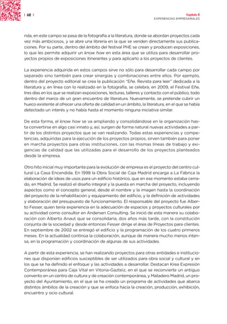| 62 |                                                                                   Capítulo 2
                                                                       EXPERIENCIAS EMPRESARIALES




rida, en este campo se pasa de la fotografía a la literatura, donde se abordan proyectos cada
vez más ambiciosos, y se abre una librería en la que se venden directamente sus publica-
ciones. Por su parte, dentro del ámbito del festival PHE se crean y producen exposiciones,
lo que les permite adquirir un know how en esta área que se utiliza para desarrollar pro-
yectos propios de exposiciones itinerantes y para aplicarlo a los proyectos de clientes.

La experiencia adquirida en estos campos sirve no sólo para desarrollar cada campo por
separado sino también para crear sinergias y combinaciones entre ellos. Por ejemplo,
dentro del proyecto editorial se crea la publicación “Eñe. Revista para leer” dedicada a la
literatura y, en línea con lo realizado en la fotografía, se celebra, en 2009, el Festival Eñe,
tres días en los que se realizan exposiciones, lecturas, talleres y contacto con el público, todo
dentro del marco de un gran encuentro de literatura. Nuevamente, se pretende cubrir un
hueco existente al ofrecer una oferta de calidad en un ámbito, la literatura, en el que se había
detectado un interés y no había hasta el momento ninguna iniciativa similar.

De esta forma, el know how se va ampliando y consolidándose en la organización has-
ta convertirse en algo casi innato y, así, surgen de forma natural nuevas actividades a par-
tir de los distintos proyectos que se van realizando. Todas estas experiencias y compe-
tencias, adquiridas para la ejecución de los proyectos propios, sirven también para poner
en marcha proyectos para otras instituciones, con las mismas líneas de trabajo y exi-
gencias de calidad que las utilizadas para el desarrollo de los proyectos planteados
desde la empresa.

Otro hito inicial muy importante para la evolución de empresa es el proyecto del centro cul-
tural La Casa Encendida. En 1998 la Obra Social de Caja Madrid encarga a La Fábrica la
elaboración de ideas de usos para un edificio histórico, que en ese momento estaba cerra-
do, en Madrid. Se realizó el diseño integral y la puesta en marcha del proyecto, incluyendo
aspectos como el concepto general, desde el nombre y la imagen hasta la coordinación
del proyecto de la rehabilitación y equipamiento del edificio, y la definición de actividades
y elaboración del presupuesto de funcionamiento. El responsable del proyecto fue Alber-
to Fesser, quien tenía experiencia en la adecuación de espacios y proyectos culturales por
su actividad como consultor en Andersen Consulting. Se inició de esta manera su colabo-
ración con Alberto Anaut que se consolidaría, dos años más tarde, con la constitución
conjunta de la sociedad y desde entonces Fesser dirige el área de Proyectos para clientes.
En septiembre de 2002 se entregó el edificio y la programación de los cuatro primeros
meses. En la actualidad continúa la colaboración, aunque de manera mucho menos inten-
sa, en la programación y coordinación de algunas de sus actividades.

A partir de esta experiencia, se han realizando proyectos para otras entidades e institucio-
nes que disponían edificios susceptibles de ser utilizados para obra social y cultural y en
los que se ha definido el enfoque y las actividades a desarrollar. Destacan Krea Expresión
Contemporánea para Caja Vital en Vitoria-Gazteiz, en el que se reconvierte un antiguo
convento en un centro de cultura y de creación contemporánea, y Matadero Madrid, un pro-
yecto del Ayuntamiento, en el que se ha creado un programa de actividades que abarca
distintos ámbitos de la creación y que se enfoca hacia la creación, producción, exhibición,
encuentro y ocio cultural.
 
