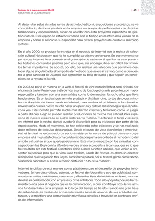Sectores de la nueva economía 20+20                                                   | 63 |
INDUSTRIAS DE LA CREATIVIDAD




Al desarrollar estas distintas ramas de actividad editorial, exposiciones y proyectos, se va
consolidando, de forma paralela, en la empresa un equipo de profesionales con distintas
formaciones y especialidades, capaz de abordar con éxito proyectos específicos de ges-
tión cultural. Este equipo se está convirtiendo con el tiempo en el activo más valioso de la
empresa y sobre él descansa su capacidad para ofrecer proyectos de calidad al mercado
cultural.

En el año 2000, se produce la entrada en el negocio de Internet con la revista de selec-
ción cultural Notodo.com que ya ha cumplido su décimo aniversario. En ese momento se
pensó que Internet iba a convertirse el gran cajón de sastre en el que iban a estar presen-
tes todos los contenidos posibles pero en el que, sin embargo, iba a ser difícil discriminar
los temas importantes. Se apostó, por ello, por realizar una selección que permitiera des-
tacar alguna singularidad y el tiempo ha demostrado que ese era el camino, como lo demues-
tra la gran cantidad de usuarios que componen su base de datos y que siguen los conte-
nidos de la revista en la red.

En 2002, se pone en marcha en la web el festival de cine notodofilmfest.com dirigido por
el cineasta Javier Fesser que, a día de hoy, es uno de los proyectos más potentes, con mayor
repercusión y también con una gran solidez, como lo demuestran los ocho años que lleva
funcionando. Es un festival que permite producir y distribuir cine, cortos de pocos minu-
tos de duración, de forma barata en Internet, para resolver el problema de los cineastas
noveles a los que les cuesta mucho hacer una película y todavía más conseguir que el públi-
co la vea. Este formato permite mucha más libertad creativa y tomárselo como un juego,
a partir del cual luego se pueden realizar producciones de mucha más calidad. Para expli-
carlo de manera exagerada se podría rodar por la mañana, montar por la tarde y colgarlo
en Internet por la noche, donde quedaría disponible para su visionado por parte de los
espectadores. Hasta el momento, se han celebrado ocho ediciones y se han realizado
doce millones de películas descargadas. Desde el punto de vista económico y empresa-
rial, el festival ha encontrado un socio estable en la marca de güisqui Jameson cuya
empresa está muy satisfecha con la colaboración porque ha encontrado el nicho dentro del
ámbito cultural en el que quería posicionarse. Esta marca empezó con los cineastas con-
sagrados en los Goya con la alfombra verde y ahora acompaña a la cantera, que es lo que
ha resultado ser este festival. Directores como Daniel Sánchez Arévalo, que venían a pre-
sentar su película para que la viera Julio Medem, jurado de festival, es ahora un director
reconocido que ha ganado tres Goyas. También ha pasado por el festival, gente como Nacho
Vigalondo candidato al Oscar al mejor corto por “7.35 de la mañana”.

Internet se utiliza de esta manera como plataforma para el desarrollo de proyectos inno-
vadores. Se han desarrollado, además, un festival de fotografía y otro de publicidad, con-
vocatorias online, certámenes, concursos y diferentes tipos de iniciativas en la red, muchas
de ellas en colaboración, con empresas y otras entidades. Todo ello apoyado por una herra-
mienta básica para el negocio que es la comunicación, la cual constituye otro de los acti-
vos fundamentales de la empresa. A lo largo del tiempo se ha ido creando una gran base
de datos, tanto de medios de prensa interesados como de usuarios de sus productos cul-
turales, y se mantiene una comunicación muy fluida con ellos a través de los continuos enví-
os de información.
 