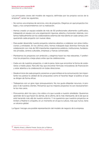 Sectores de la nueva economía 20+20                                                  | 65 |
INDUSTRIAS DE LA CREATIVIDAD




Las principales claves del modelo de negocio, definidas por los propios socios de la
empresa10, serían las siguientes:

· No somos una empresa de servicios, sino de proyectos. Elegimos en qué proyectos tra-
  bajar, y nos comprometemos con su realización.

· Hemos creado un equipo estable de más de 50 profesionales altamente cualificados,
  trabajando en equipo con una organización rigurosa, abierta y horizontal. Además, con-
  tamos habitualmente con los colaboradores externos de más talento en cada campo, enri-
  queciendo cada proyecto con nuevas ideas.

· Para poder desarrollar nuestro proyecto, estamos abiertos a colaborar con otras institu-
  ciones y entidades. En los últimos años, hemos trabajado bajo distintas fórmulas de
  colaboración con más de 100 importantes organismos públicos, instituciones, fundacio-
  nes privadas, centros culturales, empresas y marcas comerciales.

· Planteamos los proyectos con ambición, y elegimos hacer los más relevantes. Y preferi-
  mos los proyectos a largo plazo antes que las celebraciones.

· Cada uno de nuestros proyectos, si vale la pena, tiene que encontrar la forma de soste-
  nerse a medio plazo. Para ello hay que encontrar fórmulas innovadoras de financiación
  y estar abiertos a la colaboración en todas direcciones.

· Desde el inicio de cada proyecto, ponemos un gran énfasis en la comunicación; tan impor-
  tante nos parece la calidad de las propuestas como el hacerlas llegar al público al que
  se dirigen de forma eficaz.

· Trabajamos con un gran rigor presupuestario. No nos gusta dilapidar recursos, ni pro-
  pios ni de nuestros clientes. Pensamos que los mejores proyectos no son necesariamen-
  te los más caros.

· Procuramos abrir los ojos y los oídos a lo que sucede a nuestro alrededor. Queremos
  aprender de lo que hacen los demás, de lo último, de lo más interesante, de lo de que se
  está haciendo más allá de nuestro entorno. Y no queremos que nuestros proyectos se
  limiten a Madrid ni a España, en un momento en el que la cultura, más que nunca, tiene
  un alcance global.

La figura 1 recoge una posible representación del modelo de negocio de la empresa.




10
   Alberto Anaut y Alberto Fesser. Socios de La Fábrica.
http://www.mcu.es/cooperacion/docs/MC/La_Fabrica.pdf
 
