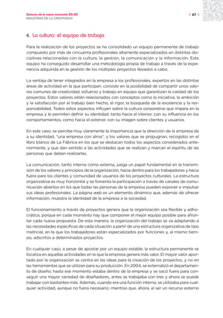 Sectores de la nueva economía 20+20                                                      | 67 |
INDUSTRIAS DE LA CREATIVIDAD




4.   La cultura: el equipo de trabajo

Para la realización de los proyectos se ha consolidado un equipo permanente de trabajo
compuesto por más de cincuenta profesionales altamente especializados en distintas dis-
ciplinas relacionadas con la cultura, la gestión, la comunicación y la información. Este
equipo ha conseguido desarrollar una metodología propia de trabajo a través de la expe-
riencia adquirida en la gestión de los múltiples proyectos llevados a cabo.

La ventaja de tener integrados en la empresa a los profesionales, expertos en las distintas
áreas de actividad en la que participan, consiste en la posibilidad de compartir unos valo-
res comunes de creatividad, esfuerzo y trabajo en equipo que garantizan la calidad de los
proyectos. Estos valores están relacionados con conceptos como la iniciativa, la ambición
y la satisfacción por el trabajo bien hecho, el rigor, la búsqueda de la excelencia y la res-
ponsabilidad. Todos estos aspectos influyen sobre la cultura corporativa que impera en la
empresa y le permiten definir su identidad, tanto hacia el interior, con su influencia en los
comportamientos, como hacia el exterior, con su imagen sobre clientes y usuarios.

En este caso, se percibe muy claramente la importancia que la dirección de la empresa da
a su identidad, “una empresa con alma”, y los valores que se propugnan, recogidos en el
libro blanco de La Fábrica en los que se destacan todos los aspectos considerados ante-
riormente, y que dan sentido a las actividades que se realizan y marcan el espíritu de las
personas que deben realizarlas.

La comunicación, tanto interna como externa, juega un papel fundamental en la transmi-
sión de los valores y principios de la organización, hacia dentro para los trabajadores y hacia
fuera para los clientes y comunidad de usuarios de los proyectos culturales. La estructura
organizativa es muy horizontal y se fomenta la participación a través de canales de comu-
nicación abiertos en los que todas las personas de la empresa pueden exponer e impulsar
sus ideas profesionales. La página web es un elemento dinámico que, además de ofrecer
información, muestra la identidad de la empresa a la sociedad.

El funcionamiento a través de proyectos genera que la organización sea flexible y adho-
crática, porque en cada momento hay que componer el mejor equipo posible para afron-
tar cada nueva propuesta. De esta manera, la organización del trabajo se va adaptando a
las necesidades específicas de cada situación a partir de una estructura organizativa de tipo
matricial, en la que los trabajadores están especializados por funciones y, al mismo tiem-
po, adscritos a determinados proyectos.

En cualquier caso, a pesar de apostar por un equipo estable, la estructura permanente se
focaliza en aquellas actividades en la que la empresa genera más valor. El mayor valor apor-
tado por la organización se centra en las ideas para la creación de los proyectos, y no en
las herramientas que se utilizan para su producción. En 2004, se externalizó el departamen-
to de diseño; hasta ese momento estaba dentro de la empresa y se sacó fuera para con-
seguir una mayor variedad de diseñadores, antes se trabajaba con tres y ahora se puede
trabajar con bastantes más. Además, cuando era una función interna, se utilizaba para cual-
quier actividad, aunque no fuera necesario; mientras que, ahora, al ser un recurso externo
 