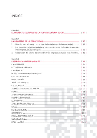 ÍNDICE



Capítulo 0
EL PROYECTO SECTORES DE LA NUEVA ECONOMÍA 20+20................................                                                                        | 8 |


Capítulo 1
LA INDUSTRIA DE LA CREATIVIDAD...........................................................................                                              | 17 |
1.      Descripción del marco conceptual de las industrias de la creatividad ..............                                                            | 18 |
2.      Las Industrias de la Creatividad y su importancia para la definición de un nuevo
        modelo productivo para España......................................................................................                            | 22 |
3.      Elaboración del criterio de selección de las empresas incluidas en la muestra...                                                               | 30 |


Capítulo 2
EXPERIENCIAS EMPRESARIALES.................................................................................                                            | 37 |
LA DESPENSA .............................................................................................................................              | 38 |
ECOSISTEMA URBANO.............................................................................................................                         | 49 |
LA FÁBRICA .................................................................................................................................           | 59 |
MUÑECOS ANIMADOS román y cía......................................................................................                                     | 71 |
ESTUDIO MARISCAL..................................................................................................................                     | 83 |
DAVID DELFÍN..............................................................................................................................             | 95 |
JOSÉ LUIS CUERDA ...................................................................................................................                   | 105 |
CELDA MEDIA..............................................................................................................................              | 115 |
AGENCIA AUDIOVISUAL FREAK...........................................................................................                                   | 127 |
SONES ............................................................................................................................................     | 135 |
ARDEN PRODUCCIONES .........................................................................................................                           | 145 |
SUSAETA EDICIONES................................................................................................................                      | 157 |
ILUSTRARTE .................................................................................................................................           | 167 |
ÁREA DE TRABAJO (g+c).......................................................................................................                           | 179 |
S21sec..............................................................................................................................................   | 189 |
PANDA SECURITY ......................................................................................................................                  | 199 |
GOMAESPUMA ............................................................................................................................                | 209 |
ZINKIA ENTERTAINMENT ........................................................................................................                          | 219 |
SASKI BASKONIA........................................................................................................................                 | 235 |
REAL MADRID .............................................................................................................................              | 245 |
 