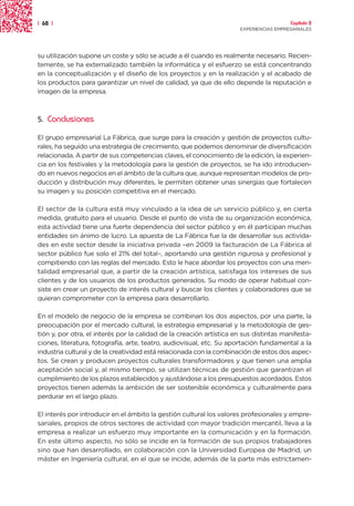 | 68 |                                                                                  Capítulo 2
                                                                      EXPERIENCIAS EMPRESARIALES




su utilización supone un coste y sólo se acude a él cuando es realmente necesario. Recien-
temente, se ha externalizado también la informática y el esfuerzo se está concentrando
en la conceptualización y el diseño de los proyectos y en la realización y el acabado de
los productos para garantizar un nivel de calidad, ya que de ello depende la reputación e
imagen de la empresa.



5.   Conclusiones

El grupo empresarial La Fábrica, que surge para la creación y gestión de proyectos cultu-
rales, ha seguido una estrategia de crecimiento, que podemos denominar de diversificación
relacionada. A partir de sus competencias claves, el conocimiento de la edición, la experien-
cia en los festivales y la metodología para la gestión de proyectos, se ha ido introducien-
do en nuevos negocios en el ámbito de la cultura que, aunque representan modelos de pro-
ducción y distribución muy diferentes, le permiten obtener unas sinergias que fortalecen
su imagen y su posición competitiva en el mercado.

El sector de la cultura está muy vinculado a la idea de un servicio público y, en cierta
medida, gratuito para el usuario. Desde el punto de vista de su organización económica,
esta actividad tiene una fuerte dependencia del sector público y en él participan muchas
entidades sin ánimo de lucro. La apuesta de La Fábrica fue la de desarrollar sus activida-
des en este sector desde la iniciativa privada –en 2009 la facturación de La Fábrica al
sector público fue solo el 21% del total–, aportando una gestión rigurosa y profesional y
compitiendo con las reglas del mercado. Esto le hace abordar los proyectos con una men-
talidad empresarial que, a partir de la creación artística, satisfaga los intereses de sus
clientes y de los usuarios de los productos generados. Su modo de operar habitual con-
siste en crear un proyecto de interés cultural y buscar los clientes y colaboradores que se
quieran comprometer con la empresa para desarrollarlo.

En el modelo de negocio de la empresa se combinan los dos aspectos, por una parte, la
preocupación por el mercado cultural, la estrategia empresarial y la metodología de ges-
tión y, por otra, el interés por la calidad de la creación artística en sus distintas manifesta-
ciones, literatura, fotografía, arte, teatro, audiovisual, etc. Su aportación fundamental a la
industria cultural y de la creatividad está relacionada con la combinación de estos dos aspec-
tos. Se crean y producen proyectos culturales transformadores y que tienen una amplia
aceptación social y, al mismo tiempo, se utilizan técnicas de gestión que garantizan el
cumplimiento de los plazos establecidos y ajustándose a los presupuestos acordados. Estos
proyectos tienen además la ambición de ser sostenible económica y culturalmente para
perdurar en el largo plazo.

El interés por introducir en el ámbito la gestión cultural los valores profesionales y empre-
sariales, propios de otros sectores de actividad con mayor tradición mercantil, lleva a la
empresa a realizar un esfuerzo muy importante en la comunicación y en la formación.
En este último aspecto, no sólo se incide en la formación de sus propios trabajadores
sino que han desarrollado, en colaboración con la Universidad Europea de Madrid, un
máster en Ingeniería cultural, en el que se incide, además de la parte más estrictamen-
 