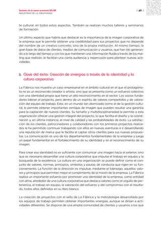 Sectores de la nueva economía 20+20                                                     | 69 |
INDUSTRIAS DE LA CREATIVIDAD




te cultural, en todos estos aspectos. También se realizan muchos talleres y seminarios
de formación.

Un último aspecto que habría que destacar es la importancia de la imagen corporativa de
la empresa que le permite obtener una credibilidad para sus proyectos que no depende
del nombre de un creativo concreto, sino de la propia institución. Al mismo tiempo, la
gran base de datos de clientes, medios de comunicación y usuarios, que han ido generan-
do a lo largo del tiempo y con los que mantienen una información fluida a través de los mai-
ling que realizan, le facilitan una cierta audiencia y repercusión para plantear nuevas acti-
vidades.



6.   Clave del éxito: Creación de sinergias a través de la identidad y la
     cultura corporativa
La Fábrica nos muestra un caso empresarial en el ámbito cultural en el que el protagonis-
ta no es un reconocido creador o artista, sino que se presenta como un esfuerzo colectivo
con una identidad propia que tiene un alto reconocimiento en el sector. Los socios funda-
dores lideran el proyecto, pero dentro de un espíritu de valores compartidos y de valora-
ción del equipo de trabajo. Esto, en un mundo tan atomizado como el de la gestión cultu-
ral, le permite obtener importantes ventajas de imagen que pueden resultar una garantía
para la captación de nuevos clientes. Su tamaño y multidisciplinariedad le permite a esta
organización ofrecer una gestión integral del proyecto, lo que facilita el diseño y la coordi-
nación y, en última instancia, el nivel de calidad y las probabilidades de éxito. La satisfac-
ción de los clientes, patrocinadores y colaboradores con los primeros proyectos realiza-
dos le ha permitido continuar trabajando con ellos en nuevas aventuras e ir desarrollando
una reputación de marca que le facilita el captar otros clientes para sus nuevas propues-
tas. La comunicación es uno de los departamentos fundamentales de la empresa y juega
un papel fundamental en el fortalecimiento de su identidad y en el reconocimiento de su
imagen.

Para crear esa identidad no es suficiente con comunicar una imagen hacia el exterior, sino
que es necesario desarrollar una cultura corporativa que impulse el trabajo en equipo y la
búsqueda de la excelencia. La cultura en una organización se puede definir como el con-
junto de valores, normas, principios, símbolos y pautas de conducta que rigen en su fun-
cionamiento. La función de la dirección es impulsar, mediante el liderazgo, aquellos valo-
res y principios que permitan mejor el cumplimiento de la misión de la empresa. La Fábrica
realiza un importante esfuerzo por promover una identidad de la empresa, como entidad
con alma, alrededor de una cultura corporativa que destaca valores como el orgullo de per-
tenencia, el trabajo en equipo, la valoración del esfuerzo y del compromiso con el resulta-
do, todos ellos definidos en su libro blanco.

La creación de proyectos con el sello de La Fábrica y la metodología desarrollada por
los equipos de trabajo permiten obtener importantes sinergias, aunque se dirijan a acti-
vidades diferentes. Se dispone de una amplia comunidad de clientes y usuarios a los que
 