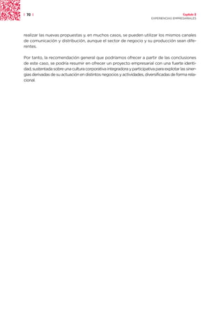 | 70 |                                                                                    Capítulo 2
                                                                        EXPERIENCIAS EMPRESARIALES




realizar las nuevas propuestas y, en muchos casos, se pueden utilizar los mismos canales
de comunicación y distribución, aunque el sector de negocio y su producción sean dife-
rentes.

Por tanto, la recomendación general que podríamos ofrecer a partir de las conclusiones
de este caso, se podría resumir en ofrecer un proyecto empresarial con una fuerte identi-
dad, sustentada sobre una cultura corporativa integradora y participativa para explotar las siner-
gias derivadas de su actuación en distintos negocios y actividades, diversificadas de forma rela-
cional.
 