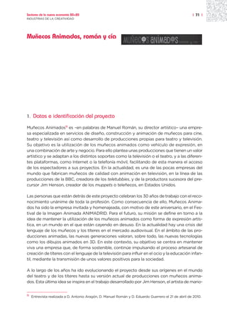 Sectores de la nueva economía 20+20                                                                   | 71 |
INDUSTRIAS DE LA CREATIVIDAD




Muñecos Animados, román y cía




1.    Datos e identificación del proyecto
Muñecos Animados11 es –en palabras de Manuel Román, su director artístico– una empre-
sa especializada en servicios de diseño, construcción y animación de muñecos para cine,
teatro y televisión así como desarrollo de producciones propias para teatro y televisión.
Su objetivo es la utilización de los muñecos animados como vehículo de expresión, en
una combinación de arte y negocio. Para ello plantea unas producciones que tienen un valor
artístico y se adaptan a los distintos soportes como la televisión o el teatro, y a las diferen-
tes plataformas, como Internet o la telefonía móvil, facilitando de esta manera el acceso
de los espectadores a sus proyectos. En la actualidad, es una de las pocas empresas del
mundo que fabrican muñecos de calidad con animación en televisión, en la línea de las
producciones de la BBC, creadora de los teletubbies, y de la productora sucesora del pre-
cursor Jim Henson, creador de los muppets o teleñecos, en Estados Unidos.

Las personas que están detrás de este proyecto celebran los 30 años de trabajo con el reco-
nocimiento unánime de toda la profesión. Como consecuencia de ello, Muñecos Anima-
dos ha sido la empresa invitada y homenajeada, con motivo de este aniversario, en el Fes-
tival de la Imagen Animada ANIMADRID. Para el futuro, su misión se define en torno a la
idea de mantener la utilización de los muñecos animados como forma de expresión artís-
tica, en un mundo en el que están cayendo en desuso. En la actualidad hay una crisis del
lenguaje de los muñecos y los títeres en el mercado audiovisual. En el ámbito de las pro-
ducciones animadas, las nuevas generaciones valoran, sobre todo, las nuevas tecnologías
como los dibujos animados en 3D. En este contexto, su objetivo se centra en mantener
viva una empresa que, de forma sostenible, continúe impulsando el proceso artesanal de
creación de títeres con el lenguaje de la televisión para influir en el ocio y la educación infan-
til, mediante la transmisión de unos valores positivos para la sociedad.

A lo largo de los años ha ido evolucionando el proyecto desde sus orígenes en el mundo
del teatro y de los títeres hasta su versión actual de producciones con muñecos anima-
dos. Esta última idea se inspira en el trabajo desarrollado por Jim Henson, el artista de mario-


11   Entrevista realizada a D. Antonio Aragón, D. Manuel Román y D. Eduardo Guerrero el 21 de abril de 2010.
 