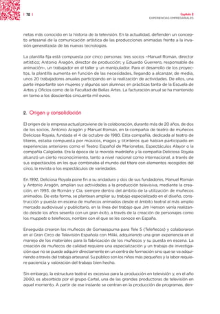 | 72 |                                                                                  Capítulo 2
                                                                      EXPERIENCIAS EMPRESARIALES




netas más conocido en la historia de la televisión. En la actualidad, defienden un concep-
to artesanal de la comunicación artística de las producciones animadas frente a la inva-
sión generalizada de las nuevas tecnologías.

La plantilla fija está compuesta por cinco personas: tres socios –Manuel Román, director
artístico; Antonio Aragón, director de producción; y Eduardo Guerrero, responsable de
animación–, un trabajador en el taller y un manipulador. Para el desarrollo de los proyec-
tos, la plantilla aumenta en función de las necesidades, llegando a alcanzar, de media,
unos 20 trabajadores anuales participando en la realización de actividades. De ellos, una
parte importante son mujeres y algunos son alumnos en prácticas tanto de la Escuela de
Artes y Oficios como de la Facultad de Bellas Artes. La facturación anual se ha mantenido
en torno a los doscientos cincuenta mil euros.



2.   Origen y consolidación

El origen de la empresa actual proviene de la colaboración, durante más de 20 años, de dos
de los socios, Antonio Aragón y Manuel Román, en la compañía de teatro de muñecos
Deliciosa Royala, fundada el 4 de octubre de 1980. Esta compañía, dedicada al teatro de
títeres, estaba compuesta por músicos, magos y titiriteros que habían participado en
experiencias anteriores como el Teatro Español de Marionetas, Espectáculos Alayor o la
compañía Caligüeba. Era la época de la movida madrileña y la compañía Deliciosa Royala
alcanzó un cierto reconocimiento, tanto a nivel nacional como internacional, a través de
sus espectáculos en los que combinaba el mundo del títere con elementos recogidos del
circo, la revista o los espectáculos de variedades.

En 1992, Deliciosa Royala pone fin a su andadura y dos de sus fundadores, Manuel Román
y Antonio Aragón, amplían sus actividades a la producción televisiva, mediante la crea-
ción, en 1993, de Román y Cía, siempre dentro del ámbito de la utilización de muñecos
animados. De esta forma, se plantean ampliar su trabajo especializado en el diseño, cons-
trucción y puesta en escena de muñecos animados desde el ámbito teatral al más amplio
mercado audiovisual y publicitario, en la línea del trabajo que Jim Henson venía realizan-
do desde los años sesenta con un gran éxito, a través de la creación de personajes como
los muppets o teleñecos, nombre con el que se les conoce en España.

Enseguida crearon los muñecos de Gomaespuma para Tele 5 (Teleñecos) y colaboraron
en el Gran Circo de Televisión Española con Miliki, adquiriendo una gran experiencia en el
manejo de los materiales para la fabricación de los muñecos y su puesta en escena. La
creación de muñecos de calidad requiere una especialización y un trabajo de investiga-
ción que no se puede adquirir directamente en un centro de formación sino que se va adqui-
riendo a través del trabajo artesanal. Su público son los niños más pequeños y la labor requie-
re paciencia y valoración del trabajo bien hecho.

Sin embargo, la estructura teatral es excesiva para la producción en televisión y, en el año
2000, es absorbida por el grupo Cartel, una de las grandes productoras de televisión en
aquel momento. A partir de ese instante se centran en la producción de programas, den-
 